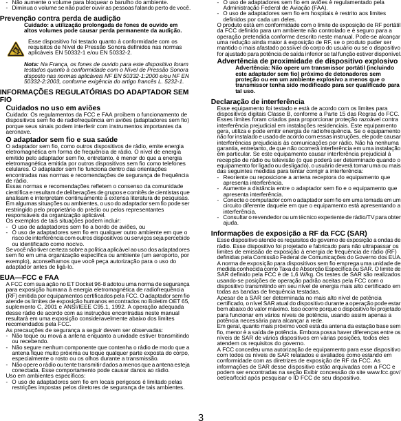 3- Não aumente o volume para bloquear o barulho do ambiente.- Diminua o volume se não puder ouvir as pessoas falando perto de você.Prevenção contra perda de audiçãoCuidado: a utilização prolongada de fones de ouvido em altos volumes pode causar perda permanente da audição.Esse dispositivo foi testado quanto à conformidade com os requisitos de Nível de Pressão Sonora definidos nas normas aplicáveis EN 50332-1 e/ou EN 50332-2.Nota: Na França, os fones de ouvido para este dispositivo foram testados quanto à conformidade com o Nível de Pressão Sonora disposto nas normas aplicáveis NF EN 50332-1:2000 e/ou NF EN 50332-2:2003, conforme exigência do artigo francês L. 5232-1.INFORMAÇÕES REGULATÓRIAS DO ADAPTADOR SEM FIOCuidados no uso em aviõesCuidado: Os regulamentos da FCC e FAA proíbem o funcionamento de dispositivos sem fio de radiofrequência em aviões (adaptadores sem fio) porque seus sinais podem interferir com instrumentos importantes da aeronave.O adaptador sem fio e sua saúdeO adaptador sem fio, como outros dispositivos de rádio, emite energia eletromagnética em forma de frequência de rádio. O nível de energia emitido pelo adaptador sem fio, entretanto, é menor do que a energia eletromagnética emitida por outros dispositivos sem fio como telefones celulares. O adaptador sem fio funciona dentro das orientações encontradas nas normas e recomendações de segurança de frequência de rádio.Essas normas e recomendações refletem o consenso da comunidade científica e resultam de deliberações de grupos e comitês de cientistas que analisam e interpretam continuamente a extensa literatura de pesquisas. Em algumas situações ou ambientes, o uso do adaptador sem fio pode ser restringido pelo proprietário do prédio ou pelos representantes responsáveis da organização aplicável.Os exemplos de tais situações podem incluir:- O uso de adaptadores sem fio a bordo de aviões, ou- O uso de adaptadores sem fio em qualquer outro ambiente em que o risco de interferência com outros dispositivos ou serviços seja percebido ou identificado como nocivo.Se você não tiver certeza sobre a política aplicável ao uso dos adaptadores sem fio em uma organização específica ou ambiente (um aeroporto, por exemplo), aconselhamos que você peça autorização para o uso do adaptador antes de ligá-lo.EUA—FCC e FAAA FCC com sua ação no ET Docket 96-8 adotou uma norma de segurança para exposição humana à energia eletromagnética de radiofrequência (RF) emitida por equipamentos certificados pela FCC. O adaptador sem fio atende os limites de exposição humanos encontrados no Boletim OET 65, suplemento C, 2001 e ANSI/IEEE C95.1, 1992. A operação adequada desse rádio de acordo com as instruções encontradas neste manual resultará em uma exposição consideravelmente abaixo dos limites recomendados pela FCC.As precauções de segurança a seguir devem ser observadas:- Não toque ou mova a antena enquanto a unidade estiver transmitindo ou recebendo.- Não segure nenhum componente que contenha o rádio de modo que a antena fique muito próxima ou toque qualquer parte exposta do corpo, especialmente o rosto ou os olhos durante a transmissão.- Não opere o rádio ou tente transmitir dados a menos que a antena esteja conectada. Esse comportamento pode causar danos ao rádio.Uso em ambientes específicos:- O uso de adaptadores sem fio em locais perigosos é limitado pelas restrições impostas pelos diretores de segurança de tais ambientes.- O uso de adaptadores sem fio em aviões é regulamentado pela Administração Federal de Aviação (FAA).- O uso de adaptadores sem fio em hospitais é restrito aos limites definidos por cada um deles.O produto está em conformidade com o limite de exposição de RF portátil da FCC definido para um ambiente não controlado e é seguro para a operação pretendida conforme descrito neste manual. Pode-se alcançar uma redução ainda maior à exposição de RF, se o produto puder ser mantido o mais afastado possível do corpo do usuário ou se o dispositivo for ajustado para potência de saída inferior se tal função estiver disponível.Advertência de proximidade de dispositivo explosivoAdvertência: Não opere um transmissor portátil (incluindo este adaptador sem fio) próximo de detonadores sem proteção ou em um ambiente explosivo a menos que o transmissor tenha sido modificado para ser qualificado para tal uso.Declaração de interferênciaEsse equipamento foi testado e está de acordo com os limites para dispositivos digitais Classe B, conforme a Parte 15 das Regras do FCC. Esses limites foram criados para proporcionar proteção razoável contra interferência prejudicial em instalações residenciais. Este equipamento gera, utiliza e pode emitir energia de radiofrequência. Se o equipamento não for instalado e usado de acordo com essas instruções, ele pode causar interferências prejudiciais às comunicações por rádio. Não há nenhuma garantia, entretanto, de que não ocorrerá interferência em uma instalação em particular. Se este equipamento causar interferência prejudicial à recepção de rádio ou televisão (o que poderá ser determinado quando o equipamento for ligado ou desligado), o usuário deverá tomar uma ou mais das seguintes medidas para tentar corrigir a interferência:- Reoriente ou reposicione a antena receptora do equipamento que apresenta interferência.- Aumente a distância entre o adaptador sem fio e o equipamento que apresenta interferência.- Conecte o computador com o adaptador sem fio em uma tomada em um circuito diferente daquele em que o equipamento está apresentando a interferência.- Consultar o revendedor ou um técnico experiente de rádio/TV para obter ajuda.Informações de exposição a RF da FCC (SAR)Esse dispositivo atende os requisitos do governo de exposição a ondas de rádio. Esse dispositivo foi projetado e fabricado para não ultrapassar os limites de emissão de exposição à energia de frequência de rádio (RF) definidas pela Comissão Federal de Comunicações do Governo dos EUA.A norma de exposição para dispositivos sem fio emprega uma unidade de medida conhecida como Taxa de Absorção Específica ou SAR. O limite de SAR definido pela FCC é de 1,6 W/kg. Os testes de SAR são realizados usando-se posições de operação padrão aceitas pela FCC com o dispositivo transmitindo em seu nível de energia mais alto certificado em todas as bandas de frequência testadas.Apesar de a SAR ser determinada no mais alto nível de potência certificado, o nível SAR atual do dispositivo durante a operação pode estar bem abaixo do valor máximo. Isso ocorre porque o dispositivo foi projetado para funcionar em vários níveis de potência, usando assim apenas a potência necessária para alcançar a rede.Em geral, quanto mais próximo você está da antena da estação base sem fio, menor é a saída de potência. Embora possa haver diferenças entre os níveis de SAR de vários dispositivos em várias posições, todos eles atendem os requisitos do governo.A FCC concedeu uma autorização de equipamento para esse dispositivo com todos os níveis de SAR relatados e avaliados como estando em conformidade com as diretrizes de exposição de RF da FCC. As informações de SAR desse dispositivo estão arquivadas com a FCC e podem ser encontradas na seção Exibir concessão do site www.fcc.gov/oet/ea/fccid após pesquisar o ID FCC de seu dispositivo.