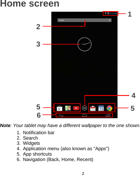 2Home screen1234556Note: Your tablet may have a different wallpaper to the one shown.1. Notification bar2. Search3. Widgets4. Application menu (also known as &quot;Apps&quot;)5. App shortcuts6. Navigation (Back, Home, Recent)