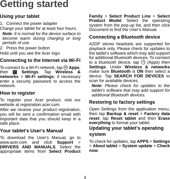 3Getting startedUsing your tablet1. Connect the power adapterCharge your tablet for at least four hours.Note: It is normal for the device surface to become warm during charging or long periods of use.2. Press the power buttonHold until you see the Acer logo.Connecting to the Internet via Wi-FiTo connect to a Wi-Fi network, tap   Apps, then  Settings. Tap Wireless &amp; networks &gt; Wi-Fi settings; if necessary enter a security password to access the network.How to registerTo register your Acer product, visit our website at registration.acer.com.After we receive your product registration, you will be sent a confirmation email with important data that you should keep in a safe place.Your tablet&apos;s User&apos;s ManualTo download the User&apos;s Manual, go to www.acer.com and click Support &gt; DRIVERS AND MANUALS. Select the appropriate items from Select Product Family &gt; Select Product Line &gt; Select Product Model. Select the operating system from the pop-up list, and then click Document to find the User&apos;s Manual.Connecting a Bluetooth deviceA2DP stereo headsets are supported for playback only. Please check for updates to the tablet&apos;s software which may add support for additional Bluetooth devices. To connect to a bluetooth device, tap   (Apps) then Settings. Under Wireless &amp; networksmake sure Bluetooth is ON then select a device. Tap SEARCH FOR DEVICES to scan for available devices.Note: Please check for updates to the tablet&apos;s software that may add support for additional Bluetooth devices.Restoring to factory settingsOpen Settings from the application menu, then tap Backup &amp; reset &gt; Factory data reset; tap Reset tablet and then Erase everything to format your tablet.Updating your tablet’s operating systemTo check for updates, tap APPS &gt; Settings&gt; About tablet &gt; System update &gt; Check now.