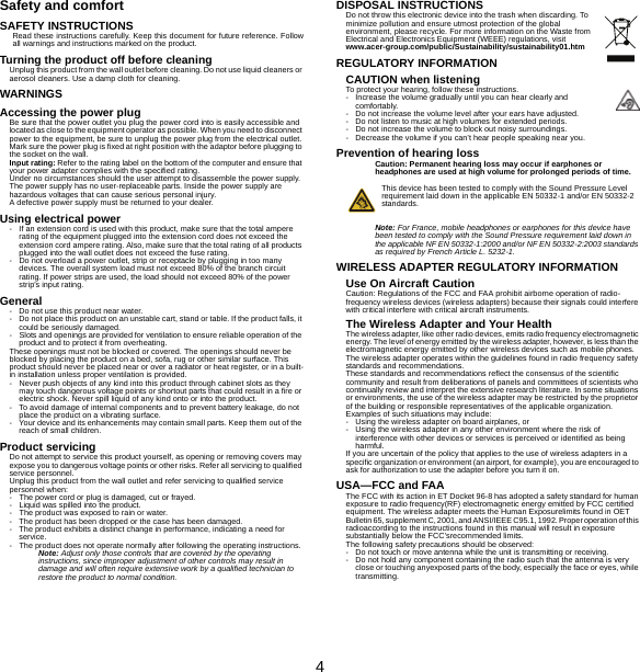 4Safety and comfortSAFETY INSTRUCTIONSRead these instructions carefully. Keep this document for future reference. Follow all warnings and instructions marked on the product.Turning the product off before cleaningUnplug this product from the wall outlet before cleaning. Do not use liquid cleaners or aerosol cleaners. Use a damp cloth for cleaning.WARNINGSAccessing the power plugBe sure that the power outlet you plug the power cord into is easily accessible and located as close to the equipment operator as possible. When you need to disconnect power to the equipment, be sure to unplug the power plug from the electrical outlet. Mark sure the power plug is fixed at right position with the adaptor before plugging to the socket on the wall.Input rating: Refer to the rating label on the bottom of the computer and ensure that your power adapter complies with the specified rating.Under no circumstances should the user attempt to disassemble the power supply. The power supply has no user-replaceable parts. Inside the power supply are hazardous voltages that can cause serious personal injury.A defective power supply must be returned to your dealer.Using electrical power- If an extension cord is used with this product, make sure that the total ampere rating of the equipment plugged into the extension cord does not exceed the extension cord ampere rating. Also, make sure that the total rating of all products plugged into the wall outlet does not exceed the fuse rating.- Do not overload a power outlet, strip or receptacle by plugging in too many devices. The overall system load must not exceed 80% of the branch circuit rating. If power strips are used, the load should not exceed 80% of the power strip&apos;s input rating.General- Do not use this product near water.- Do not place this product on an unstable cart, stand or table. If the product falls, it could be seriously damaged.- Slots and openings are provided for ventilation to ensure reliable operation of the product and to protect it from overheating.These openings must not be blocked or covered. The openings should never be blocked by placing the product on a bed, sofa, rug or other similar surface. This product should never be placed near or over a radiator or heat register, or in a built-in installation unless proper ventilation is provided.- Never push objects of any kind into this product through cabinet slots as they may touch dangerous voltage points or shortout parts that could result in a fire or electric shock. Never spill liquid of any kind onto or into the product.- To avoid damage of internal components and to prevent battery leakage, do not place the product on a vibrating surface.- Your device and its enhancements may contain small parts. Keep them out of the reach of small children.Product servicingDo not attempt to service this product yourself, as opening or removing covers may expose you to dangerous voltage points or other risks. Refer all servicing to qualified service personnel.Unplug this product from the wall outlet and refer servicing to qualified service personnel when:- The power cord or plug is damaged, cut or frayed.- Liquid was spilled into the product.- The product was exposed to rain or water.- The product has been dropped or the case has been damaged.- The product exhibits a distinct change in performance, indicating a need for service.- The product does not operate normally after following the operating instructions.Note: Adjust only those controls that are covered by the operating instructions, since improper adjustment of other controls may result in damage and will often require extensive work by a qualified technician to restore the product to normal condition.DISPOSAL INSTRUCTIONSDo not throw this electronic device into the trash when discarding. To minimize pollution and ensure utmost protection of the global environment, please recycle. For more information on the Waste from Electrical and Electronics Equipment (WEEE) regulations, visit www.acer-group.com/public/Sustainability/sustainability01.htmREGULATORY INFORMATIONCAUTION when listeningTo protect your hearing, follow these instructions.- Increase the volume gradually until you can hear clearly and comfortably.- Do not increase the volume level after your ears have adjusted.- Do not listen to music at high volumes for extended periods.- Do not increase the volume to block out noisy surroundings.- Decrease the volume if you can’t hear people speaking near you.Prevention of hearing lossCaution: Permanent hearing loss may occur if earphones or headphones are used at high volume for prolonged periods of time.This device has been tested to comply with the Sound Pressure Level requirement laid down in the applicable EN 50332-1 and/or EN 50332-2 standards. Note: For France, mobile headphones or earphones for this device have been tested to comply with the Sound Pressure requirement laid down in the applicable NF EN 50332-1:2000 and/or NF EN 50332-2:2003 standards as required by French Article L. 5232-1.WIRELESS ADAPTER REGULATORY INFORMATIONUse On Aircraft CautionCaution: Regulations of the FCC and FAA prohibit airborne operation of radio-frequency wireless devices (wireless adapters) because their signals could interfere with critical interfere with critical aircraft instruments.The Wireless Adapter and Your HealthThe wireless adapter, like other radio devices, emits radio frequency electromagnetic energy. The level of energy emitted by the wireless adapter, however, is less than the electromagnetic energy emitted by other wireless devices such as mobile phones. The wireless adapter operates within the guidelines found in radio frequency safety standards and recommendations.These standards and recommendations reflect the consensus of the scientific community and result from deliberations of panels and committees of scientists who continually review and interpret the extensive research literature. In some situations or environments, the use of the wireless adapter may be restricted by the proprietor of the building or responsible representatives of the applicable organization.Examples of such situations may include:- Using the wireless adapter on board airplanes, or- Using the wireless adapter in any other environment where the risk of interference with other devices or services is perceived or identified as being harmful.If you are uncertain of the policy that applies to the use of wireless adapters in a specific organization or environment (an airport, for example), you are encouraged to ask for authorization to use the adapter before you turn it on.USA—FCC and FAAThe FCC with its action in ET Docket 96-8 has adopted a safety standard for human exposure to radio frequency(RF) electromagnetic energy emitted by FCC certified equipment. The wireless adapter meets the Human Exposurelimits found in OET Bulletin 65, supplement C, 2001, and ANSI/IEEE C95.1, 1992. Proper operation of this radioaccording to the instructions found in this manual will result in exposure substantially below the FCC’srecommended limits.The following safety precautions should be observed:- Do not touch or move antenna while the unit is transmitting or receiving.- Do not hold any component containing the radio such that the antenna is very close or touching anyexposed parts of the body, especially the face or eyes, while transmitting.