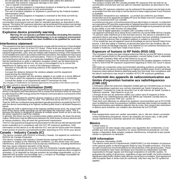 5-Do not operate the radio or attempt to transmit data unless the antenna is connected; this behavior maycause damage to the radio.• Use in specific environments:- The use of wireless adapters in hazardous locations is limited by the constraints posed by the safetydirectors of such environments.- The use of wireless adapters on airplanes is governed by the Federal Aviation Administration (FAA).- The use of wireless adapters in hospitals is restricted to the limits set forth by each hospital.The product comply with the FCC portable RF exposure limit set forth for an uncontrolled environment and are safe for intended operation as described in this manual. The further RF exposure reduction can be achieved if the product can be kept as far as possible from the user body or set the device to lower output power if such function is available.Explosive device proximity warningWarning: Do not operate a portable transmitter (including this wireless adapter) near unshielded blastingcaps or in an explosive environment unless the transmitter has been modified to be qualified for such use.Interference statementThis equipment has been tested and found to comply with the limits for a Class B digital device, pursuant to Part 15 of the FCC Rules. These limits are designed to provide reasonable protection against harmful interference in a residential installation. This equipment generates, uses, and can radiate radio frequency energy. If the equipment is not installed and used in accordance with the instructions, the equipment  may cause harmful interference to radio communications. There is no guarantee, however, that such interference will not occur in a particular installation. If this equipment does cause harmful interference to radio or television reception (which can be determined by turning the equipment off and on), the user is encouraged to try to correct the interference by taking one or more of the following measures:- Reorient or relocate the receiving antenna of the equipment experiencing the interference.- Increase the distance between the wireless adapter and the equipment experiencing the interference.- Connect the computer with the wireless adapter to an outlet on a circuit different from that to which the equipment experiencing the interference is connected.- Consult the dealer or an experienced radio/TV technician for help.FCC RF exposure information (SAR)This device meets the government&apos;s requirements for exposure to radio waves. This device is designed and manufactured not to exceed the emission limits for exposure to radio frequ ency (RF) energy set by the Fe deral Communications Commission of the U.S. Government.The exposure standard for wireless devices employs a unit of measurement known as the Specific Absorption Rate, or SAR. The SAR limit set by the FCC is 1.6 W/kg. Tests for SAR are conducted using standard operating positions accepted by the FCC with the device transmitting at its highest certified power level in all tested frequency bands.Although the SAR is determined at the highest certified power level, the actual SAR level of the device while operating can be well below the maximum value. This is because the device is designed to operate at multiple power levels so as to use only the poser required to reach the network.In general, the closer you are to a wireless base station antenna, the lower the power output. While there may be differences between the SAR levels of various devices a nd at various positions, they all meet the government requirement.The FCC has granted an Equipment Authorization for this device with all reported SAR levels evaluated as in compliance with the FCC RF exposure guidelines. SAR information on this device is on file with the FCC and can be found under the Display Grant section of www.fcc.gov/oet/ea/fccid after searching on FCC ID for your device.Canada – Industry Canada (IC)This device complies with RSS210 of Industry Canada. Cet appareil se conforme à RSS210 de Canada d&apos;Industrie.This device complies with Industry Canada license-exempt RSS standard(s).Operation is subject to the following two conditions: (1) this device may not cause interference, and (2) this device must accept any interference, including interference that may cause undesired operation of the device.Ce dispositif est conforme a la norme CNR-210 d&apos;Industrie Canada applicable aux appareils radio exempts de licence. Son fonctionnement est sujet aux deux conditions suivantes: (1) le dispositif ne doit pas produire de brouillage prejudiciable, et (2) ce dispositif doit accepter tout brouillage recu, y compris un brouillage susceptible de provoquer un fonctionnement indesirable.- Radiation Exposure Statement:The product comply with the Canada portable RF exposure limit set forth for an uncontrolled environment and are safe for intended operation as described in this manual.The further RF exposure reduction can be achieved if the product can be kept as far as possible from the user body or set the device to lower output power if such function is available.Déclaration d&apos;exposition aux radiations : Le produit est conforme aux limites d&apos;exposition pour les appareils portables RF pour les Etats-Unis et le Canada établies pour un environnement non contrôlé.Le produit est sûr pour un fonctionnement tel que décrit dans ce manuel. La réduction aux expositions RF peut être augmentée si l&apos;appareil peut être conservé aussi loin que possible du corps de l&apos;utilisateur ou que le dispositif est réglé sur la puissance de sortie la plus faible si une telle fonction est disponible.This Class B digital apparatus complies with Canadian ICES-003.Cet appareil numérique de la classe B est conforme a la norme NMB-003 du Canada.&quot;To prevent radio interference to the licensed service, this device is intended to be operated indoors and away from windows to provide maximum shielding. Equipment (or its transmit antenna) that is installed outdoors is subject to licensing.&quot;« Pour empêcher que cet appareil cause du brouillage au service faisant l&apos;objet d&apos;une licence, il doit être utilisé a l&apos;intérieur et devrait être placé loin des fenêtres afin de fournir un écran de blindage maximal. Si le matériel (ou son antenne d&apos;émission) est installé à l&apos;extérieur, il doit faire l&apos;objet d&apos;une licence. »Exposure of humans to RF fields (RSS-102)The computers employ low gain integral antennas that do not emit RF field in excess of Health Canada limits for the general population; consult Safety Code 6, obtainable from Health Canada&apos;s Web site at http://www.hc-sc.gc.ca/The radiated energy from the antennas connected to the wireless adapters conforms to the IC limit of the RF exposure requirement regarding IC RSS-102, Issue 4 clause 4.1.SAR tests are conducted using recommended operating positions accepted by the FCC/RSS with the device transmitting at its highest certified power level in all tested frequency band without distance attaching away from the body. Non-compliance with the above restrictions may result in violation of FCC RF exposure guidelines.Conformité des appareils de radiocommunication aux limites d&apos;exposition humaine aux radiofréquences (CNR-102)L&apos;ordinateur utilise des antennes intégrales à faible gain qui n&apos;émettent pas un champ électromagnétique supérieur aux normes imposées par Santé Canada pour la population. Consultez le Code de sécurité 6 sur le site Internet de Santé Canada à l&apos;adresse suivante : http://www.hc-sc.gc.ca/L&apos;énergie émise par les antennes reliées aux cartes sans fil respecte la limite d&apos;exposition aux radiofréquences telle que définie par Industrie Canada dans la clause 4.1 du document CNR-102, version 4.Tests DAS sont effectués en utilisant les positions recommandées par la FCC/CNR avec le téléphone émet à la puissance certifiée maximale dans toutes les bandes de fréquences testées sans distance attacher loin du corps. Non-respect des restrictions ci-dessus peut entraîner une violation des directives de la FCC/CNR.BrazilEste equipamento opera em caráter secundário, isto é, não tem direito a proteção contra interferência prejudicial, mesmo de estações do mesmo tipo, e não pode causar interferência a sistemas operando em caráter primário.MexicoCofetel notice is:  “La operacion de este equipo esta sujeta a las siguientes dos condiciones: (1) es posible que este equipo o dispositivo no cause interferencia perjudicial y (2) este equipo o dispositivo debe aceptar cualquier interferencia, incluyendo la que pueda causar su operacion no deseada.”SAR informationRF exposure information (SAR)This device meets the EU requirements (1999/519/EC) on the limitation of exposure of the general public to electromagnetic fields by way of health protection. The limits are part of extensive recommendations for the protection of the general public. These recommendations have been developed and checked by independent scientific organizations through regular and thorough evaluations of scientific studies. To guarantee the safety of all persons, regardless of age and health, the limits include a significant safet y buffer. Before radio devices can be put in circulatio n, their agreement with European laws or limits must be confirmed; only then may the CE symbol be applied.Any changes of modifications not expressly approved by the grantee of this device could voidthe user&apos;s authority to operate the equipment.