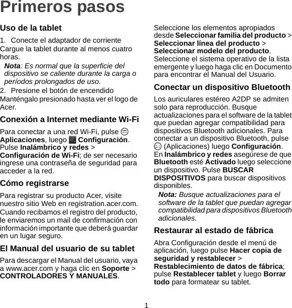 1Primeros pasosUso de la tablet1. Conecte el adaptador de corrienteCargue la tablet durante al menos cuatro horas.Nota: Es normal que la superficie del dispositivo se caliente durante la carga o períodos prolongados de uso.2. Presione el botón de encendidoManténgalo presionado hasta ver el logo de Acer.Conexión a Internet mediante Wi-FiPara conectar a una red Wi-Fi, pulse   Aplicaciones, luego   Configuración. Pulse Inalámbrico y redes &gt; Configuración de Wi-Fi; de ser necesario ingrese una contraseña de seguridad para acceder a la red.Cómo registrarsePara registrar su producto Acer, visite nuestro sitio Web en registration.acer.com.Cuando recibamos el registro del producto, le enviaremos un mail de confirmación con información importante que deberá guardar en un lugar seguro.El Manual del usuario de su tabletPara descargar el Manual del usuario, vaya a www.acer.com y haga clic en Soporte &gt; CONTROLADORES Y MANUALES.Seleccione los elementos apropiados desde Seleccionar familia del producto &gt; Seleccionar línea del producto &gt; Seleccionar modelo del producto. Seleccione el sistema operativo de la lista emergente y luego haga clic en Documento para encontrar el Manual del Usuario.Conectar un dispositivo BluetoothLos auriculares estéreo A2DP se admiten solo para reproducción. Busque actualizaciones para el software de la tablet que puedan agregar compatibilidad para dispositivos Bluetooth adicionales. Para conectar a un dispositivo Bluetooth, pulse  (Aplicaciones) luego Configuración. En Inalámbrico y redes asegúrese de que Bluetooth esté Activado luego seleccione un dispositivo. Pulse BUSCAR DISPOSITIVOS para buscar dispositivos disponibles.Nota: Busque actualizaciones para el software de la tablet que puedan agregar compatibilidad para dispositivos Bluetooth adicionales.Restaurar al estado de fábricaAbra Configuración desde el menú de aplicación, luego pulse Hacer copia de seguridad y restablecer &gt; Restablecimiento de datos de fábrica; pulse Restablecer tablet y luego Borrar todo para formatear su tablet.