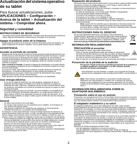 2Actualización del sistema operativo de su tabletPara buscar actualizaciones, pulse APLICACIONES &gt; Configuración &gt; Acerca de la tablet &gt; Actualización del sistema &gt; Comprobar ahora.Seguridad y comodidadINSTRUCCIONES DE SEGURIDADLea estas instrucciones detenidamente. Conserve este documento para referencia futura. Siga las advertencias e instrucciones marcadas en el producto.Apagar el producto antes de la limpiezaDesenchufe el producto de la toma de corriente de la pared antes de limpiarlo. No utilice limpiadores en aerosol o líquidos. Use un paño húmero para la limpieza.ADVERTENCIAAcceder al enchufe de corrienteAsegúrese de que la toma de corriente en la que enchufa el cable de alimentación sea de fácil acceso y esté ubicado lo más cerca posible del operador del equipo. Cuando necesite desconectar la alimentación del equipo, asegúrese de desenchufar el enchufe de alimentación de la toma de corriente. Asegúrese de que el enchufe esté sujetado en la posición correcta con el adaptador antes de conectar la toma de corriente a la pared.Valor nominal de entrada: Consulte la etiqueta de clasificación en la parte inferior de la computadora y asegúrese de que el adaptador de corriente cumpla con el valor nominal especificado.El usuario no debe, bajo ninguna circunstancia, intentar desarmar la fuente de alimentación. La fuente de alimentación no tiene partes que puedan ser reemplazadas por el usuario. Dentro de la fuente de alimentación hay voltajes peligrosos que pueden causar serias lesiones.Debe devolver una fuente de alimentación defectuosa a su distribuidor.Usar energía eléctrica- Si se usa un cable de extensión con este producto, asegúrese de que el amperaje total del equipo enchufado en el cable de extensión no supere el amperaje del cable. Asimismo, asegúrese de que el valor nominal total de todos los productos enchufados en la toma de corriente de la pared no supere el valor nominal del fusible.- No sobrecargue una toma de corriente, una toma múltiple o un receptáculo de corriente enchufando demasiados dispositivos. La carga total del sistema no debe superar el 80% de la capacidad nominal del circuito de derivación. Si se utilizan tomas múltiples, la carga no debe superar el 80% del valor de entrada de la toma múltiple.General- No utilice este producto cerca del agua.- No coloque este producto en una superficies poco estables. Si el producto se cae, podría sufrir graves daños.- Hay ranuras y aberturas de ventilación que aseguran un funcionamiento confiable del producto y lo protegen del recalentamiento.No bloquee ni cubra estas aberturas. Nunca se deben bloquear las aberturas al colocar el producto sobre una cama, un sofá, una alfombra u otra superficie similar. Nunca coloque este producto cerca o encima de un radiador o fuente de calor, ni tampoco sobre una instalación integrada a menos que la ventilación sea apropiada.- Nunca introduzca objetos de ningún tipo dentro de este producto a través de las ranuras del gabinete, ya que podría tocar puntos de voltaje peligrosos o causar un cortocircuito en algunas piezas y provocar un incendio o una descarga eléctrica. No derrame ningún tipo de líquido sobre el producto.- Para evitar que se produzcan daños en los componentes y para evitar fugas en la batería, no coloque el producto sobre una superficie vibratoria.- El dispositivo y sus accesorios podrían contener partes pequeñas. Manténganlas fuera del alcance de los niños.Reparación del productoNo intente reparar este producto usted mismo, ya que al abrir o quitar las tapas podría exponerse a puntos de voltaje peligrosos u otros riesgos. Derive todas las reparaciones al personal técnico calificado.Desconecte el producto de la toma de corriente y conéctese con personal técnico calificado en las siguientes situaciones:- El cable de alimentación o el enchufe están dañados o desgastados.- Se ha derramado líquido sobre el producto.- El producto fue expuesto a la lluvia o el agua.- El producto se ha caído o se ha dañado la caja.- El rendimiento del producto ha cambiado y requiere reparación.- El producto no funciona normalmente luego de haber seguido las instrucciones de funcionamiento.Nota: Ajuste sólo los controles que se describen en las instrucciones de funcionamiento, ya que el ajuste incorrecto de otros controles puede provocar daños y trabajo extra para los técnicos calificados para restaurar las condiciones normales del producto.INSTRUCCIONES PARA EL DESECHONo tire este dispositivo electrónico a la basura. Para minimizar la contaminación y garantizar una protección óptima del medio ambiente global, recíclelo. Para obtener más información relativa a la Directiva sobre residuos de equipos eléctricos y electrónicos (WEEE), visite www.acer-group.com/public/Sustainability/sustainability01.htmINFORMACIÓN REGLAMENTARIAPRECAUCIÓN al escucharPara proteger los oídos, siga estas instrucciones.- Suba el volumen gradualmente hasta que pueda oír claramente.- No suba el nivel del volumen una vez que sus oídos se hayan adaptado.- No escuche música a un volumen alto durante períodos prolongados.- No suba el volumen para bloquear ruidos a su alrededor.- Baje el volumen si no puede escuchar a las personas que hablan a su alrededor.Prevención de la pérdida de la audiciónPrecaución: Puede producirse la pérdida permanente de la audición si se utilizan audífonos o auriculares a un alto volumen durante períodos de tiempo prolongados.Este dispositivo ha sido probado y cumple con el requisito de Nivel de presión sonora estipulado en las normativas EN 50332-1 y/o EN 50332-2.Nota: Para Francia, los audífonos y auriculares móviles para este dispositivo han sido probados y cumplen con el requisito de Nivel de presión sonora establecido en las normativas aplicables NF EN 50332-1:2000 y/o NF EN 50332-2:2003 según lo requiere por el Artículo francés L. 5232-1.INFORMACIÓN REGLAMENTARIA SOBRE EL ADAPTADOR INALÁMBRICOPrecaución sobre el uso en avionesPrecaución: Las normativas de la FCC y FAA prohíben el funcionamiento en aviones de dispositivos inalámbricos de radiofrecuencia (adaptadores inalámbricos) debido a que sus señales podrían interferir con instrumentos críticos del avión.El adaptador inalámbrico y su saludEl adaptador inalámbrico, como otros dispositivos de radio, emite energía electromagnética de radiofrecuencia. El límite de energía emitido por el adaptador inalámbrico, sin embargo, es menor que la energía electromagnética emitida por otros dispositivos inalámbricos como los teléfonos móviles. El adaptador inalámbrico funciona dentro de las pautas encontradas en las normas y recomendaciones de seguridad de radiofrecuencia.Estas normas y recomendaciones reflejan el consenso de la comunidad científica y el resultado de deliberaciones de paneles y comités de científicos que revisan e interpretan continuamente la extensiva bibliografía de investigación. En algunas situaciones o lugares, el uso del adaptador inalámbrico puede estar restringido por el propietario del edificio o por los representantes responsables de la organización aplicable.Ejemplos de dichas situaciones pueden incluir:- Uso del adaptador inalámbrico a bordo de aviones o- Uso del adaptador inalámbrico en cualquier lugar donde el riesgo de interferencia con otros dispositivos o servicios sea percibido o identificado como perjudicial.