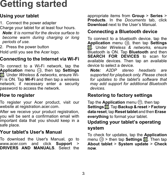 3Getting startedUsing your tablet1. Connect the power adapterCharge your tablet for at least four hours.Note: It is normal for the device surface to become warm during charging or long periods of use.2. Press the power buttonHold until you see the Acer logo.Connecting to the Internet via Wi-FiTo connect to a Wi-Fi network, tap the Application menu  , then tap Settings. Under Wireless &amp; networks, ensure Wi-Fi is ON. Tap Wi-Fi and then tap a wireless network; if necessary enter a security password to access the network.How to registerTo register your Acer product, visit our website at registration.acer.com.After we receive your product registration, you will be sent a confirmation email with important data that you should keep in a safe place.Your tablet&apos;s User&apos;s ManualTo download the User&apos;s Manual, go to www.acer.com and click Support &gt; DRIVERS AND MANUALS. Select the appropriate items from Group  &gt; Series &gt;Products. In the Documents tab, click Download next to the User’s Manual.Connecting a Bluetooth deviceTo connect to a bluetooth device, tap the Application menu  , then tap Settings . Under Wireless &amp; networks, ensure Bluetooth is ON. Tap Bluetooth and then SEARCH FOR DEVICES to scan for available devices. Then tap an available device to select a device.Note: A2DP stereo headsets are supported for playback only. Please check for updates to the tablet&apos;s software that may add support for additional Bluetooth devices.Restoring to factory settingsTap t h e  Application menu  , then tap Settings . Tap Backup &amp; reset &gt; Factory data reset; tap Reset tablet and then Erase everything to format your tablet.Updating your tablet’s operating systemTo check for updates, tap the Application menu   &gt; then tap Settings  . Then tap About tablet &gt; System update &gt; Check now.