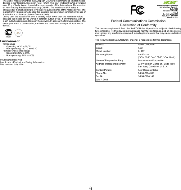 6The unit of measurement for the European Council&apos;s recommended limit for mobile devices is the &quot;Specific Absorption Rate&quot; (SAR). This SAR limit is 2.0 W/kg, averaged over 10 g of body tissue. It meets the requirements of the International Commission on Non-Ionizing Radiation Protection (ICNIRP). The maximum SAR value is calculated at the highest output level in all frequency bands of the mobile device. The highest SAR value reported under this standard during product certification for use of the device at a distance of 0 cm from the body.During use, the actual SAR level is usually much lower than the maximum value, because the mobile device works in different output levels. It only transmits with as much output as is required to reach the network. In general the following applies: The closer you are to a base station, the lower the transmission output of your mobile device.EnvironmentTemperature• Operating: 0 °C to 35 °C• Non-operating: -20 °C to 60 °CHumidity (non-condensing)• Operating: 20% to 80%• Non-operating: 20% to 80%© All Rights ReservedAcer Iconia - Product and Safety InformationThis revision: July 2014Federal Communications Commission Declaration of ConformityThis device complies with Part 15 of the FCC Rules. Operation is subject to the following two conditions: (1) this device may not cause harmful interference, and (2) this device must accept any interference received, including interference that may cause undesired operation.The following local Manufacturer / Importer is responsible for this declaration:Product: Tablet ComputerBrand: AcerModel Number: A1407Marketing Name: A3-A2xxxx; (&quot;X&quot; is &quot;0-9&quot;, &quot;a-z&quot;, &quot;A-Z&quot;, &quot;-&quot; or blank)Name of Responsible Party: Acer America CorporationAddress of Responsible Party: 333 West San Carlos St., Suite 1500San Jose, CA 95110, U. S. A.Contact Person: Acer RepresentativePhone No.: 1-254-298-4000Fax No.: 1-254-298-4147July 7, 2014