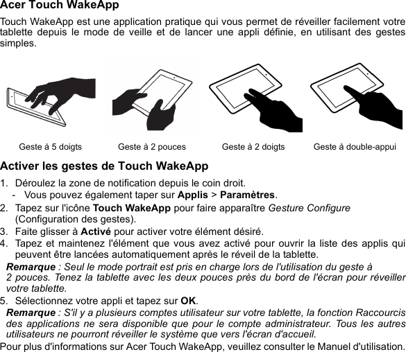 Acer Touch WakeAppTouch WakeApp est une application pratique qui vous permet de réveiller facilement votre tablette depuis le mode de veille et de lancer une appli définie, en utilisant des gestes simples. Activer les gestes de Touch WakeApp1. Déroulez la zone de notification depuis le coin droit. - Vous pouvez également taper sur Applis &gt; Paramètres.2. Tapez sur l&apos;icône Touch WakeApp pour faire apparaître Gesture Configure (Configuration des gestes).3. Faite glisser à Activé pour activer votre élément désiré.4. Tapez et maintenez l&apos;élément que vous avez activé pour ouvrir la liste des applis qui peuvent être lancées automatiquement après le réveil de la tablette. Remarque : Seul le mode portrait est pris en charge lors de l&apos;utilisation du geste à  2 pouces. Tenez la tablette avec les deux pouces près du bord de l&apos;écran pour réveiller votre tablette. 5. Sélectionnez votre appli et tapez sur OK. Remarque : S&apos;il y a plusieurs comptes utilisateur sur votre tablette, la fonction Raccourcis des applications ne sera disponible que pour le compte administrateur. Tous les autres utilisateurs ne pourront réveiller le système que vers l&apos;écran d&apos;accueil.Pour plus d&apos;informations sur Acer Touch WakeApp, veuillez consulter le Manuel d&apos;utilisation.Geste à 5 doigts Geste à 2 pouces Geste à 2 doigts Geste à double-appui