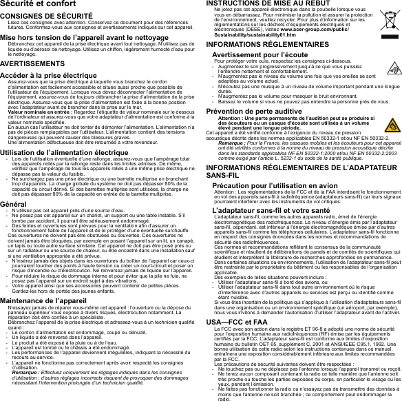 Sécurité et confortCONSIGNES DE SÉCURITÉLisez ces consignes avec attention. Conservez ce document pour des références futures. Conformez-vous aux consignes et avertissements indiqués sur cet appareil.Mise hors tension de l’appareil avant le nettoyageDébranchez cet appareil de la prise électrique avant tout nettoyage. N’utilisez pas de liquide ou d’aérosol de nettoyage. Utilisez un chiffon, légèrement humecté d’eau pour le nettoyage.AVERTISSEMENTSAccéder à la prise électriqueAssurez-vous que la prise électrique à laquelle vous branchez le cordon d’alimentation est facilement accessible et située aussi proche que possible de l’utilisateur de l’équipement. Lorsque vous devez déconnecter l’alimentation de l’équipement, assurez-vous de toujours débrancher la prise d’alimentation de la prise électrique. Assurez-vous que la prise d’alimentation est fixée à la bonne position avec l’adaptateur avant de brancher dans la prise sur le mur.Valeur nominale en entrée : Regardez l’étiquette de valeur nominale sur le dessous de l’ordinateur et assurez-vous que votre adaptateur d’alimentation est conforme à la valeur nominale spécifiée.En aucun cas l’utilisateur ne doit tenter de démonter l’alimentation. L’alimentation n’a pas de pièces remplaçables par l’utilisateur. L’alimentation contient des tensions dangereuses qui peuvent causer des blessures graves.Une alimentation défectueuse doit être retournée à votre revendeur.Utilisation de l’alimentation électrique- Lors de l’utilisation éventuelle d’une rallonge, assurez-vous que l’ampérage total des appareils reliés par la rallonge reste dans les limites admises. De même, vérifiez que l’ampérage de tous les appareils reliés à une même prise électrique ne dépasse pas la valeur du fusible.- Ne surchargez pas une prise électrique ou une barrette multiprise en branchant trop d’appareils. La charge globale du système ne doit pas dépasser 80% de la capacité du circuit dérivé. Si des barrettes multiprise sont utilisées, la charge ne doit pas dépasser 80% de la capacité en entrée de la barrette multiprise.Général- N’utilisez pas cet appareil près d’une source d’eau.- Ne posez pas cet appareil sur un chariot, un support ou une table instable. S’il tombe par accident, il pourrait être sérieusement endommagé.- Des fentes et ouvertures sont prévues pour la ventilation afin d’assurer un fonctionnement fiable de l’appareil et de le protéger d’une éventuelle surchauffe.Ces ouvertures ne doivent pas être obstruées ou couvertes. Ces ouvertures ne doivent jamais être bloquées, par exemple en posant l’appareil sur un lit, un canapé, un tapis ou toute autre surface similaire. Cet appareil ne doit pas être posé près ou sur un radiateur ou une source de chaleur, ou être encastré dans une installation sauf si une ventilation appropriée a été prévue.- N’insérez jamais des objets dans les ouvertures du boîtier de l’appareil car ceux-ci pourraient toucher des points à haute tension ou créer un court-circuit et poser un risque d’incendie ou d’électrocution. Ne renversez jamais de liquide sur l’appareil.- Pour réduire le risque de dommage interne et pour éviter que la pile ne fuie, ne posez pas l’appareil sur un endroit sujet à des vibrations.- Votre appareil ainsi que ses accessoires peuvent contenir de petites pièces. Gardez-les hors de portée des jeunes enfants.Maintenance de l’appareilN’essayez jamais de réparer vous-même cet appareil : l’ouverture ou la dépose du panneau supérieur vous expose à divers risques, électrocution notamment. La réparation doit être confiée à un spécialiste.Débranchez l’appareil de la prise électrique et adressez-vous à un technicien qualifié quand :- Le cordon d’alimentation est endommagé, coupé ou dénudé.- Un liquide a été renversé dans l’appareil.- Le produit a été exposé à la pluie ou à de l’eau.- L’appareil est tombé ou le châssis a été endommagé.- Les performances de l’appareil deviennent irrégulières, indiquant la nécessité du recours au service.- L’appareil ne fonctionne pas correctement après avoir respecté les consignes d’utilisation.Remarque : Effectuez uniquement les réglages indiqués dans les consignes d’utilisation ; d’autres réglages incorrects risquent de provoquer des dommages nécessitant l’intervention prolongée d’un technicien qualifié.INSTRUCTIONS DE MISE AU REBUTNe jetez pas cet appareil électronique dans la poubelle lorsque vous vous en débarrassez. Pour minimiser la pollution et assurer la protection de l’environnement, veuillez recycler. Pour plus d’information sur les réglementations sur les déchets d’équipements électriques et électroniques (DEEE), visitez www.acer-group.com/public/Sustainability/sustainability01.htmINFORMATIONS RÉGLEMENTAIRESAvertissement pour l’écoutePour protéger votre ouïe, respectez les consignes ci-dessous.- Augmentez le son progressivement jusqu’à ce que vous puissiez l’entendre nettement et confortablement.- N’augmentez pas le niveau du volume une fois que vos oreilles se sont adaptées au volume actuel.- N’écoutez pas une musique à un niveau de volume important pendant une longue durée.- N’augmentez pas le volume pour masquer le bruit environnant.- Baissez le volume si vous ne pouvez pas entendre la personne près de vous.Prévention de perte auditiveAttention : Une perte permanente de l’audition peut se produire si des écouteurs ou un casque d’écoute sont utilisés à un volume élevé pendant une longue période.Cet appareil a été vérifié conforme à l’exigence du niveau de pression acoustique décrite dans les normes applicables EN 50332-1 et/ou NF EN 50332-2.Remarque : Pour la France, les casques mobiles et les écouteurs pour cet appareil ont été vérifiés conformes à la norme du niveau de pression acoustique décrite dans les standards applicables NF EN 50332-1:2000 et/ou NF EN 50332-2:2003 comme exigé par l’article L. 5232-1 du code de la santé publique.INFORMATIONS RÉGLEMENTAIRES DE L’ADAPTATEUR SANS-FILPrécaution pour l’utilisation en avionAttention : Les réglementations de la FCC et de la FAA interdisent le fonctionnement en vol des appareils sans-fil à radiofréquence (adaptateurs sans-fil) car leurs signaux pourraient interférer avec les instruments de vol critiques.L’adaptateur sans-fil et votre santéL’adaptateur sans-fil, comme les autres appareils radio, émet de l’énergie électromagnétique des radiofréquences. Le niveau d’énergie émis par l’adaptateur sans-fil, cependant, est inférieur à l’énergie électromagnétique émise par d’autres appareils sans-fil comme les téléphones cellulaires. L’adaptateur sans-fil fonctionne en respect des consignes énoncées dans les normes et recommandations de sécurité des radiofréquences.Ces normes et recommandations reflètent le consensus de la communauté scientifique et résultent de délibérations de panels et de comités de scientifiques qui étudient et interprètent la littérature de recherches approfondies en permanence. Dans certaines situations ou environnements, l’utilisation de l’adaptateur sans-fil peut être restreinte par le propriétaire du bâtiment ou les responsables de l’organisation applicable.Des exemples de telles situations peuvent inclure :- Utiliser l’adaptateur sans-fil à bord des avions, ou- Utiliser l’adaptateur sans-fil dans tout autre environnement où le risque d’interférence avec d’autres appareils ou services est perçu ou identifié comme étant nuisible.Si vous êtes incertain de la politique qui s’applique à l’utilisation d&apos;adaptateurs sans-fil dans une organisation ou un environnement spécifique (un aéroport, par exemple), nous vous invitons à demander l’autorisation d’utiliser l’adaptateur avant de l’activer.USA—FCC et FAALa FCC avec son action dans le registre ET 96-8 a adopté une norme de sécurité pour l’exposition humaine aux radiofréquences (RF) émise par les équipements certifiés par la FCC. L’adaptateur sans-fil est conforme aux limites d’exposition humaine du bulletin OET 65, supplément C, 2001 et ANSI/IEEE C95.1, 1992. Une bonne utilisation de cette radio selon les instructions contenues dans ce manuel, entraînera une exposition considérablement inférieure aux limites recommandées par la FCC.Les précautions de sécurité suivantes doivent être respectées :- Ne touchez pas ou ne déplacez pas l’antenne lorsque l’appareil transmet ou reçoit.- Ne tenez aucun composant contenant la radio ce telle manière que l’antenne soit très proche ou touche les parties exposées du corps, en particulier le visage ou les yeux, pendant l’émission.- Ne faites pas fonctionner la radio ou n’essayez pas de transmettre des données à moins que l&apos;antenne ne soit branchée ; ce comportement peut endommager la radio.