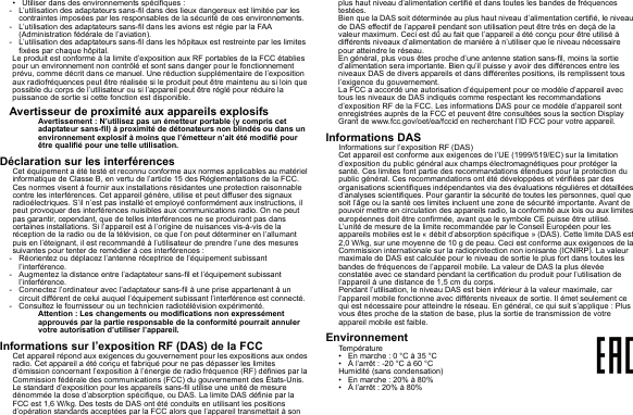 • Utiliser dans des environnements spécifiques :- L’utilisation des adaptateurs sans-fil dans des lieux dangereux est limitée par les contraintes imposées par les responsables de la sécurité de ces environnements.- L’utilisation des adaptateurs sans-fil dans les avions est régie par la FAA (Administration fédérale de l’aviation).- L’utilisation des adaptateurs sans-fil dans les hôpitaux est restreinte par les limites fixées par chaque hôpital.Le produit est conforme à la limite d’exposition aux RF portables de la FCC établies pour un environnement non contrôlé et sont sans danger pour le fonctionnement prévu, comme décrit dans ce manuel. Une réduction supplémentaire de l’exposition aux radiofréquences peut être réalisée si le produit peut être maintenu au si loin que possible du corps de l’utilisateur ou si l’appareil peut être réglé pour réduire la puissance de sortie si cette fonction est disponible.Avertisseur de proximité aux appareils explosifsAvertissement : N’utilisez pas un émetteur portable (y compris cet adaptateur sans-fil) à proximité de détonateurs non blindés ou dans un environnement explosif à moins que l’émetteur n’ait été modifié pour être qualifié pour une telle utilisation.Déclaration sur les interférencesCet équipement a été testé et reconnu conforme aux normes applicables au matériel informatique de Classe B, en vertu de l’article 15 des Réglementations de la FCC. Ces normes visent à fournir aux installations résidantes une protection raisonnable contre les interférences. Cet appareil génère, utilise et peut diffuser des signaux radioélectriques. S’il n’est pas installé et employé conformément aux instructions, il peut provoquer des interférences nuisibles aux communications radio. On ne peut pas garantir, cependant, que de telles interférences ne se produiront pas dans certaines installations. Si l’appareil est à l’origine de nuisances vis-à-vis de la réception de la radio ou de la télévision, ce que l’on peut déterminer en l’allumant puis en l’éteignant, il est recommandé à l’utilisateur de prendre l’une des mesures suivantes pour tenter de remédier à ces interférences :- Réorientez ou déplacez l’antenne réceptrice de l’équipement subissant l’interférence.- Augmentez la distance entre l’adaptateur sans-fil et l’équipement subissant l’interférence.- Connectez l’ordinateur avec l’adaptateur sans-fil à une prise appartenant à un circuit différent de celui auquel l’équipement subissant l’interférence est connecté.- Consultez le fournisseur ou un technicien radiotélévision expérimenté.Attention : Les changements ou modifications non expressément approuvés par la partie responsable de la conformité pourrait annuler votre autorisation d’utiliser l’appareil.Informations sur l’exposition RF (DAS) de la FCCCet appareil répond aux exigences du gouvernement pour les expositions aux ondes radio. Cet appareil a été conçu et fabriqué pour ne pas dépasser les limites d’émission concernant l’exposition à l’énergie de radio fréquence (RF) définies par la Commission fédérale des communications (FCC) du gouvernement des États-Unis.Le standard d’exposition pour les appareils sans-fil utilise une unité de mesure dénommée la dose d’absorption spécifique, ou DAS. La limite DAS définie par la FCC est 1,6 W/kg. Des tests de DAS ont été conduits en utilisant les positions d’opération standards acceptées par la FCC alors que l’appareil transmettait à son plus haut niveau d’alimentation certifié et dans toutes les bandes de fréquences testées.Bien que la DAS soit déterminée au plus haut niveau d’alimentation certifié, le niveau de DAS effectif de l’appareil pendant son utilisation peut être très en deçà de la valeur maximum. Ceci est dû au fait que l’appareil a été conçu pour être utilisé à différents niveaux d’alimentation de manière à n’utiliser que le niveau nécessaire pour atteindre le réseau.En général, plus vous êtes proche d’une antenne station sans-fil, moins la sortie d’alimentation sera importante. Bien qu’il puisse y avoir des différences entre les niveaux DAS de divers appareils et dans différentes positions, ils remplissent tous l’exigence du gouvernement.La FCC a accordé une autorisation d’équipement pour ce modèle d’appareil avec tous les niveaux de DAS indiqués comme respectant les recommandations d’exposition RF de la FCC. Les informations DAS pour ce modèle d’appareil sont enregistrées auprès de la FCC et peuvent être consultées sous la section Display Grant de www.fcc.gov/oet/ea/fccid en recherchant l’ID FCC pour votre appareil.Informations DASInformations sur l’exposition RF (DAS)Cet appareil est conforme aux exigences de l’UE (1999/519/EC) sur la limitation d’exposition du public général aux champs électromagnétiques pour protéger la santé. Ces limites font partie des recommandations étendues pour la protection du public général. Ces recommandations ont été développées et vérifiées par des organisations scientifiques indépendantes via des évaluations régulières et détaillées d’analyses scientifiques. Pour garantir la sécurité de toutes les personnes, quel que soit l’âge ou la santé ces limites incluent une zone de sécurité importante. Avant de pouvoir mettre en circulation des appareils radio, la conformité aux lois ou aux limites européennes doit être confirmée, avant que le symbole CE puisse être utilisé.L’unité de mesure de la limite recommandée par le Conseil Européen pour les appareils mobiles est le « débit d’absorption spécifique » (DAS). Cette limite DAS est 2,0 W/kg, sur une moyenne de 10 g de peau. Ceci est conforme aux exigences de la Commission internationale sur la radioprotection non ionisante (ICNIRP). La valeur maximale de DAS est calculée pour le niveau de sortie le plus fort dans toutes les bandes de fréquences de l’appareil mobile. La valeur de DAS la plus élevée constatée avec ce standard pendant la certification du produit pour l’utilisation de l’appareil à une distance de 1,5 cm du corps.Pendant l’utilisation, le niveau DAS est bien inférieur à la valeur maximale, car l’appareil mobile fonctionne avec différents niveaux de sortie. Il émet seulement ce qui est nécessaire pour atteindre le réseau. En général, ce qui suit s’applique : Plus vous êtes proche de la station de base, plus la sortie de transmission de votre appareil mobile est faible.EnvironnementTempérature• En marche : 0 °C à 35 °C• À l’arrêt : -20 °C à 60 °CHumidité (sans condensation)• En marche : 20% à 80%• À l’arrêt : 20% à 80%