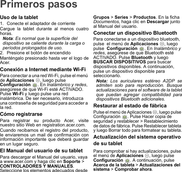 Primeros pasosUso de la tablet1. Conecte el adaptador de corrienteCargue la tablet durante al menos cuatro horas.Nota: Es normal que la superficie del dispositivo se caliente durante la carga o períodos prolongados de uso.2. Presione el botón de encendidoManténgalo presionado hasta ver el logo de Acer.Conexión a Internet mediante Wi-FiPara conectar a una red Wi-Fi, pulse el menú de Aplicaciones  , luego pulse  Configuración  . En Inalámbrico y redes, asegúrese de que Wi-Fi esté ACTIVADO. Pulse Wi-Fi y luego pulse una red inalámbrica. De ser necesario, introduzca una contraseña de seguridad para acceder a la red.Cómo registrarsePara registrar su producto Acer, visite nuestro sitio Web en registration.acer.com.Cuando recibamos el registro del producto, le enviaremos un mail de confirmación con información importante que deberá guardar en un lugar seguro.El Manual del usuario de su tabletPara descargar el Manual del usuario, vaya a www.acer.com y haga clic en Soporte &gt; CONTROLADORES Y MANUALES. Seleccione los elementos adecuados desde Grupos &gt; Series &gt; Productos. En la ficha Documentos, haga clic en Descargar junto al Manual del usuario.Conectar un dispositivo BluetoothPara conectarse a un dispositivo bluetooth, pulse  el menú de Aplicaciones  , luego pulse  Configuración  . En Inalámbrico y redes, asegúrese de que Bluetooth esté ACTIVADO. Pulse Bluetooth y luego BUSCAR DISPOSITIVOS para buscar dispositivos disponibles. A continuación, pulse un dispositivo disponible para seleccionarlo.Nota: Los auriculares estéreo A2DP se admiten solo para reproducción. Busque actualizaciones para el software de la tablet que puedan agregar compatibilidad para dispositivos Bluetooth adicionales.Restaurar al estado de fábricaPulse el menú de Aplicaciones  , luego pulse Configuración  . Pulse Hacer copia de seguridad y restablecer &gt; Restablecimiento de datos de fábrica. Pulse Restablecer tableta y luego Borrar todo para formatear su tableta.Actualización del sistema operativo de su tabletPara comprobar si hay actualizaciones, pulse el menú de Aplicaciones , luego pulse Configuración . A continuación, pulse Acerca de la tableta &gt; Actualizaciones del sistema &gt; Comprobar ahora.