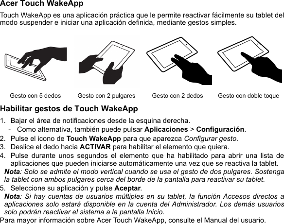 Acer Touch WakeAppTouch WakeApp es una aplicación práctica que le permite reactivar fácilmente su tablet del modo suspender e iniciar una aplicación definida, mediante gestos simples. Habilitar gestos de Touch WakeApp1. Bajar el área de notificaciones desde la esquina derecha. - Como alternativa, también puede pulsar Aplicaciones &gt; Configuración.2. Pulse el icono de Touch WakeApp para que aparezca Configurar gesto.3. Deslice el dedo hacia ACTIVAR para habilitar el elemento que quiera.4. Pulse durante unos segundos el elemento que ha habilitado para abrir una lista de aplicaciones que pueden iniciarse automáticamente una vez que se reactiva la tablet.Nota: Solo se admite el modo vertical cuando se usa el gesto de dos pulgares. Sostenga la tablet con ambos pulgares cerca del borde de la pantalla para reactivar su tablet. 5. Seleccione su aplicación y pulse Aceptar. Nota: Si hay cuentas de usuarios múltiples en su tablet, la función Accesos directos a aplicaciones solo estará disponible en la cuenta del Administrador. Los demás usuarios solo podrán reactivar el sistema a la pantalla Inicio.Para mayor información sobre Acer Touch WakeApp, consulte el Manual del usuario.Gesto con 5 dedos Gesto con 2 pulgares Gesto con 2 dedos Gesto con doble toque