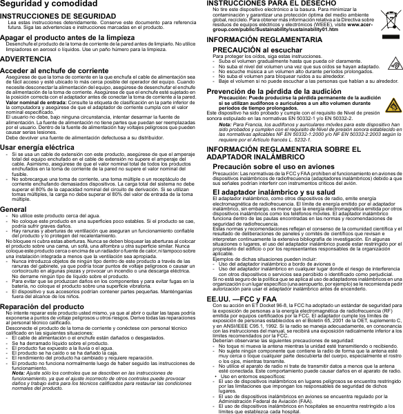 Seguridad y comodidadINSTRUCCIONES DE SEGURIDADLea estas instrucciones detenidamente. Conserve este documento para referencia futura. Siga las advertencias e instrucciones marcadas en el producto.Apagar el producto antes de la limpiezaDesenchufe el producto de la toma de corriente de la pared antes de limpiarlo. No utilice limpiadores en aerosol o líquidos. Use un paño húmero para la limpieza.ADVERTENCIAAcceder al enchufe de corrienteAsegúrese de que la toma de corriente en la que enchufa el cable de alimentación sea de fácil acceso y esté ubicado lo más cerca posible del operador del equipo. Cuando necesite desconectar la alimentación del equipo, asegúrese de desenchufar el enchufe de alimentación de la toma de corriente. Asegúrese de que el enchufe esté sujetado en la posición correcta con el adaptador antes de conectar la toma de corriente a la pared.Valor nominal de entrada: Consulte la etiqueta de clasificación en la parte inferior de la computadora y asegúrese de que el adaptador de corriente cumpla con el valor nominal especificado.El usuario no debe, bajo ninguna circunstancia, intentar desarmar la fuente de alimentación. La fuente de alimentación no tiene partes que puedan ser reemplazadas por el usuario. Dentro de la fuente de alimentación hay voltajes peligrosos que pueden causar serias lesiones.Debe devolver una fuente de alimentación defectuosa a su distribuidor.Usar energía eléctrica- Si se usa un cable de extensión con este producto, asegúrese de que el amperaje total del equipo enchufado en el cable de extensión no supere el amperaje del cable. Asimismo, asegúrese de que el valor nominal total de todos los productos enchufados en la toma de corriente de la pared no supere el valor nominal del fusible.- No sobrecargue una toma de corriente, una toma múltiple o un receptáculo de corriente enchufando demasiados dispositivos. La carga total del sistema no debe superar el 80% de la capacidad nominal del circuito de derivación. Si se utilizan tomas múltiples, la carga no debe superar el 80% del valor de entrada de la toma múltiple.General- No utilice este producto cerca del agua.- No coloque este producto en una superficies poco estables. Si el producto se cae, podría sufrir graves daños.- Hay ranuras y aberturas de ventilación que aseguran un funcionamiento confiable del producto y lo protegen del recalentamiento.No bloquee ni cubra estas aberturas. Nunca se deben bloquear las aberturas al colocar el producto sobre una cama, un sofá, una alfombra u otra superficie similar. Nunca coloque este p roducto ce rca o encima de un radiador o fuente de  calor, ni tampoco sobre una instalación integrada a menos que la ventilación sea apropiada.- Nunca introduzca objetos de ningún tipo dentro de este producto a través de las ranuras del gabinete, ya que podría tocar puntos de voltaje peligrosos o causar un cortocircuito en algunas piezas y provocar un incendio o una descarga eléctrica. No derrame ningún tipo de líquido sobre el producto.- Para evitar que se produzcan daños en los componentes y para evitar fugas en la batería, no coloque el producto sobre una superficie vibratoria.- El dispositivo y sus accesorios podrían contener partes pequeñas. Manténganlas fuera del alcance de los niños.Reparación del productoNo intente reparar este producto usted mismo, ya que al abrir o quitar las tapas podría exponerse a puntos de voltaje peligrosos u otros riesgos. Derive todas las reparaciones al personal técnico calificado.Desconecte el producto de la toma de corriente y conéctese con personal técnico calificado en las siguientes situaciones:- El cable de alimentación o el enchufe están dañados o desgastados.- Se ha derramado líquido sobre el producto.- El producto fue expuesto a la lluvia o el agua.- El producto se ha caído o se ha dañado la caja.- El rendimiento del producto ha cambiado y requiere reparación.- El producto no funciona normalmente luego de haber seguido las instrucciones de funcionamiento.Nota: Ajuste sólo los controles que se describen en las instrucciones de funcionamiento, ya que el ajuste incorrecto de otros controles puede provocar daños y trabajo extra para los técnicos calificados para restaurar las condiciones normales del producto.INSTRUCCIONES PARA EL DESECHONo tire este dispositivo electrónico a la basura. Para minimizar la contaminación y garantizar una protección óptima del medio ambiente global, recíclelo. Para obtener más información relativa a la Directiva sobre residuos de equipos eléctricos y electrónicos (WEEE), visite www.acer-group.com/public/Sustainability/sustainability01.htmINFORMACIÓN REGLAMENTARIAPRECAUCIÓN al escucharPara proteger los oídos, siga estas instrucciones.- Suba el volumen gradualmente hasta que pueda oír claramente.- No suba el nivel del volumen una vez que sus oídos se hayan adaptado.- No escuche música a un volumen alto durante períodos prolongados.- No suba el volumen para bloquear ruidos a su alrededor.- Baje el volumen si no puede escuchar a las personas que hablan a su alrededor.Prevención de la pérdida de la audiciónPrecaución: Puede producirse la pérdida permanente de la audición si se utilizan audífonos o auriculares a un alto volumen durante períodos de tiempo prolongados.Este dispositivo ha sido probado y cumple con el requisito de Nivel de presión sonora estipulado en las normativas EN 50332-1 y/o EN 50332-2.Nota: Para Francia, los audífonos y auriculares móviles para este dispositivo han sido probados y cumplen con el requisito de Nivel de presión sonora establecido en las normativas aplicables NF EN 50332-1:2000 y/o NF EN 50332-2:2003 según lo requiere por el Artículo francés L. 5232-1.INFORMACIÓN REGLAMENTARIA SOBRE EL ADAPTADOR INALÁMBRICOPrecaución sobre el uso en avionesPrecaución: Las normativas de la FCC y FAA prohíben el funcionamiento en aviones de dispositivos inalámbricos de radiofrecuencia (adaptadores inalámbricos) debido a que sus señales podrían interferir con instrumentos críticos del avión.El adaptador inalámbrico y su saludEl adaptador inalámbrico, como otros dispositivos de radio, emite energía electromagnética de radiofrecuencia. El límite de energía emitido por el adaptador inalámbrico, sin embargo, es menor que la energía electromagnética emitida por otros dispositivos inalámbricos como los teléfonos móviles. El adaptador inalámbrico funciona dentro de las pautas encontradas en las normas y recomendaciones de seguridad de radiofrecuencia.Estas normas y recomendaciones reflejan el consenso de la comunidad científica y el resultado de deliberaciones de paneles y comités de científicos que revisan e interpretan continuamente la extensiva bibliografía de investigación. En algunas situaciones o lugares, el uso del adaptador inalámbrico puede estar restringido por el propietario del edificio o por los representantes responsables de la organización aplicable.Ejemplos de dichas situaciones pueden incluir:- Uso del adaptador inalámbrico a bordo de aviones o- Uso del adaptador inalámbrico en cualquier lugar donde el riesgo de interferencia con otros dispositivos o servicios sea percibido o identificado como perjudicial.Si no está seguro de la política que se aplica al uso de adaptadores inalámbricos en una organización o un lugar específico (una aeropuerto, por ejemplo) se le recomienda pedir autorización para usar el adaptador inalámbrico antes de encenderlo.EE.UU. —FCC y FAACon su acción en ET Docket 96-8, la FCC ha adoptado un estándar de seguridad para la exposición de personas a la energía electromagnética de radiofrecuencia (RF) emitida por equipos certificados por la FCC. El adaptador cumple los límites de exposición de personas establecidos en el Boletín 65, 2001 de la OET, suplemento C, y en ANSI/IEEE C95.1, 1992. Si la radio se maneja adecuadamente, en consonancia con las instrucciones del manual, se recibirá una exposición radicalmente inferior a los límites recomendados por la FCC.Deberían observarse las siguientes precauciones de seguridad:- No toque ni mueva la antena mientras la unidad esté transmitiendo o recibiendo.- No sujete ningún componente que contiene la radio de forma que la antena esté muy cerca o toque cualquier parte descubierta del cuerpo, especialmente el rostro o los ojos, mientras transmite.- No utilice el aparato de radio ni trate de transmitir datos a menos que la antena esté conectada. Este comportamiento puede causar daños en el aparato de radio.• Uso en entornos específicos:- El uso de dispositivos inalámbricos en lugares peligrosos se encuentra restringido por las limitaciones que impongan los responsables de seguridad de dichos lugares.- El uso de dispositivos inalámbricos en aviones se encuentra regulado por la Administración Federal de Aviación (FAA).- El uso de dispositivos inalámbricos en hospitales se encuentra restringido a los límites que establezca cada hospital.