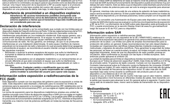 Este producto cumple con el límite de exposición portátil a RF establecido por la FCC para un entorno no controlado y es seguro para el uso previsto como se describe en este manual. Una mayor reducción de la exposición a RF se puede lograr si el producto puede mantenerse lo más lejos posible del cuerpo del usuario o si se configura el dispositivo en una potencia de salida más baja, si está disponible tal función.Advertencia de proximidad a un dispositivo explosivoAdvertencia: No accione transmisores portátiles (incluyendo este adaptador inalámbricos) cerca de detonadores sin protección o en un entorno explosivo a menos que el transmisor haya sido modificado para ser considerado para ese uso.Declaración de interferenciaEste equipo ha sido probado y se ha comprobado que cumple con los límites para un dispositivo digital de Clase B conforme a la Parte 15 de las reglamentaciones de la FCC. Estos límites están diseñados para brindar una protección razonable contra las interferencias perjudiciales en una instalación residencial. Este equipo genera, usa y puede emitir energía de radiofrecuencia. Si el equipo no está instalado y se usa de acuerdo con las instrucciones puede causar interferencia perjudicial a las comunicaciones de radio. No hay garantía, sin embargo, de que no se producirán interferencias en una instalación determinada. Si este equipo interfiere de manera perjudicial con la recepción de radio y televisión (lo cual se puede determinar apagando y encendiendo el equipo), se recomienda al usuario intentar corregir la interferencia de las siguientes maneras:- Reorientar o reubicar la antena receptora del equipo que sufre la interferencia.- Aumentar la distancia entre el adaptador inalámbrico y el equipo que sufre la interferencia.- Conectar la computadora con el adaptador inalámbrico a un tomacorrientes en un circuito diferente al que está conectado el equipo que sufre la interferencia.- Consulte o pida ayuda al representante o a un técnico especializado en radio o televisión.Precaución: Cualquier cambio o modificación que no esté expresamente aprobado por la parte responsable del cumplimiento podría invalidar la autoridad del usuario para operar este equipo.Información sobre exposición a radiofrecuencias de la FCC (SAR)Este dispositivo cumple con los requisitos del gobierno para la exposición a ondas de radio. Este dispositivo está diseñado y fabricado para no exceder los límites de emisiones para la exposición a la energía de radiofrecuencia (RF) establecidos por la Comisión federal de comunicaciones (FCC, por sus siglas en inglés) del gobierno de los EE.UU.La norma de exposición para los dispositivos inalámbricos emplea una unidad de medida conocida como Índice de absorción específica o SAR (por sus siglas en inglés). El límite de SAR establecido por la FCC es 1,6 W/kg. Las pruebas para SAR se realizan en posiciones de funcionamiento estándar aceptaras por la FCC, mientras el dispositivo transmite a su máximo nivel de potencia certificado en todas las bandas de frecuencia probadas.Si bien el índice SAR se determina en base al máximo nivel de potencia certificado, el nivel real del SAR durante el funcionamiento del dispositivo puede encontrarse muy por debajo del valor máximo. Esto se debe a que el dispositivo está diseñado para funcionar en múltiples niveles de potencia para usar así solo la energía requerida para alcanzar la red.En general, mientras más cerca esté de una antena de estación de base inalámbrica, menor será la emisión de potencia. Si bien puede haber diferencias entre los niveles de SAR de varios dispositivos y en diversas posiciones, todos cumplen con el requisito del gobierno.La FCC ha concedido una Autorización de Equipo para este dispositivo con todos los niveles de SAR informados  que se evaluaron conforme a los lineam ientos de exposición a RF de la FCC. La información de la SAR sobre este dispositivo está archivada en la FCC y puede encontrarse en la sección Display Grant de www.fcc.gov/oet/ea/fccid luego de buscar la ID de FCC para su dispositivo.Información sobre SARInformación sobre exposición a radiofrecuencias (SAR)Este dispositivo cumple con los requisitos de la UE (1999/519/EC) relativos a la limitación de la exposición del público en general a los campos electromagnéticos como protección de la salud. Los límites son parte de amplias recomendaciones para la protección del público en general. Estas recomendaciones han sido desarrolladas y revisadas por organizaciones científicas independientes mediante evaluaciones meticulosas y regulares de estudios científicos. Para garantizar la seguridad de todas las personas, sin tener en cuenta la edad y la salud, los límites incluyen una medida de seguridad importante. Antes de que los dispositivos de radio puedan ponerse en circulación, debe confirmarse su acuerdo con las leyes o límites europeos. Solo entonces puede aplicarse el símbolo CE.La unidad de medida para el límite en dispositivos móviles recomendada por el Consejo Europeo es el &quot;Índice de absorción específica&quot; (SAR). Este límite de SAR es 2,0 W/ kg de promedio sobre 10 gramos de tejido corporal. Cumple con los requisitos de la Comisión Internacional sobre la Protección contra la Radiación No Ionizante (ICNIRP por sus siglas en inglés). El valor máximo de SAR se calcula al nivel más alto de salida en todas las bandas de frecuencia del dispositivo móvil. El valor más alto de SAR reportado bajo esta norma durante la certificación del producto para el uso del dispositivo a una distancia de 0 cm del cuerpo.Durante el uso, el nivel de SAR real es mucho más bajo que el valor máximo, debido a que el dispositivo móvil funciona en diferentes niveles de salida. Solo transmite con la salida que requiere para alcanzar la red. En general aplica lo siguiente: Cuanto más cerca esté de la estación base, menor será la salida de transmisión de su dispositivo móvil.MedioambienteTemperatura• En funcionamiento: 0 °C a 35 °C• Apagada: -20 °C a 60 °CHumedad (sin condensación)• En funcionamiento: 20% a 80%• Apagada: 20% a 80%