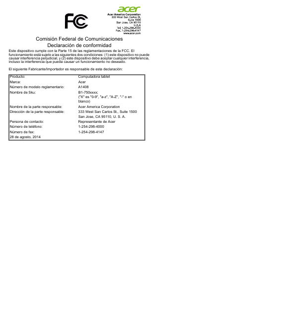 Comisión Federal de Comunicaciones Declaración de conformidadEste dispositivo cumple con la Parte 15 de las reglamentaciones de la FCC. El funcionamiento está sujeto a las siguientes dos condiciones: (1) este dispositivo no puede causar interferencia perjudicial, y (2) este dispositivo debe aceptar cualquier interferencia, incluso la interferencia que pueda causar un funcionamiento no deseado.El siguiente Fabricante/Importador es responsable de esta declaración:Producto: Computadora tabletMarca: AcerNúmero de modelo reglamentario: A1408Nombre de Sku: B1-750xxxx; (&quot;X&quot; es &quot;0-9&quot;, &quot;a-z&quot;, &quot;A-Z&quot;, &quot;-&quot; o en blanco)Nombre de la parte responsable: Acer America CorporationDirección de la parte responsable: 333 West San Carlos St., Suite 1500San Jose, CA 95110, U. S. A.Persona de contacto: Representante de AcerNúmero de teléfono: 1-254-298-4000Número de fax: 1-254-298-414728 de agosto, 2014