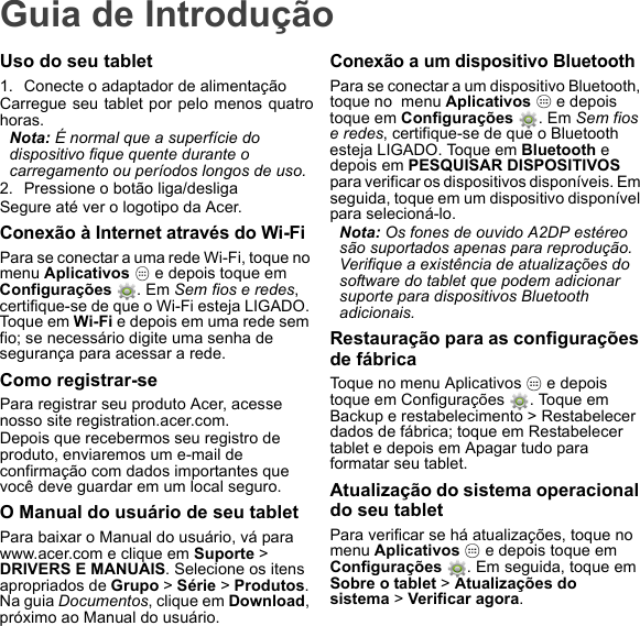 Guia de IntroduçãoUso do seu tablet1. Conecte o adaptador de alimentaçãoCarregue seu tablet por pelo menos quatrohoras.Nota: É normal que a superfície do dispositivo fique quente durante o carregamento ou períodos longos de uso.2. Pressione o botão liga/desligaSegure até ver o logotipo da Acer.Conexão à Internet através do Wi-FiPara se conectar a uma rede Wi-Fi, toque no menu Aplicativos   e depois toque em  Configurações  . Em Sem fios e redes, certifique-se de que o Wi-Fi esteja LIGADO. Toque em Wi-Fi e depois em uma rede sem fio; se necessário digite uma senha de segurança para acessar a rede.Como registrar-sePara registrar seu produto Acer, acesse nosso site registration.acer.com. Depois que recebermos seu registro de produto, enviaremos um e-mail de confirmação com dados importantes que você deve guardar em um local seguro.O Manual do usuário de seu tabletPara baixar o Manual do usuário, vá para www.acer.com e clique em Suporte &gt; DRIVERS E MANUAIS. Selecione os itens apropriados de Grupo &gt; Série &gt; Produtos. Na guia Documentos, clique em Download, próximo ao Manual do usuário.Conexão a um dispositivo BluetoothPara se conectar a um dispositivo Bluetooth, toque no  menu Aplicativos   e depois toque em Configurações . Em Sem fios e redes, certifique-se de que o Bluetooth esteja LIGADO. Toque em Bluetooth e depois em PESQUISAR DISPOSITIVOS para verificar os dispositivos disponíveis. Em seguida, toque em um dispositivo disponível para selecioná-lo.Nota: Os fones de ouvido A2DP estéreo são suportados apenas para reprodução. Verifique a existência de atualizações do software do tablet que podem adicionar suporte para dispositivos Bluetooth adicionais.Restauração para as configurações de fábricaToque no menu Aplicativos   e depois toque em Configurações  . Toque em Backup e restabelecimento &gt; Restabelecer dados de fábrica; toque em Restabelecer tablet e depois em Apagar tudo para formatar seu tablet.Atualização do sistema operacional do seu tabletPara verificar se há atualizações, toque no  menu Aplicativos   e depois toque em  Configurações  . Em seguida, toque em Sobre o tablet &gt; Atualizações do sistema &gt; Verificar agora.