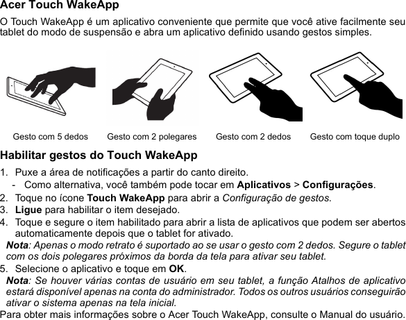 Acer Touch WakeAppO Touch WakeApp é um aplicativo conveniente que permite que você ative facilmente seutablet do modo de suspensão e abra um aplicativo definido usando gestos simples. Habilitar gestos do Touch WakeApp1. Puxe a área de notificações a partir do canto direito.- Como alternativa, você também pode tocar em Aplicativos &gt; Configurações.2. Toque no ícone Touch WakeApp para abrir a Configuração de gestos.3. Ligue para habilitar o item desejado.4. Toque e segure o item habilitado para abrir a lista de aplicativos que podem ser abertosautomaticamente depois que o tablet for ativado.Nota: Apenas o modo retrato é suportado ao se usar o gesto com 2 dedos. Segure o tabletcom os dois polegares próximos da borda da tela para ativar seu tablet.5. Selecione o aplicativo e toque em OK.Nota: Se houver várias contas de usuário em seu tablet, a função Atalhos de aplicativoestará disponível apenas na conta do administrador. Todos os outros usuários conseguirãoativar o sistema apenas na tela inicial.Para obter mais informações sobre o Acer Touch WakeApp, consulte o Manual do usuário.Gesto com 5 dedos Gesto com 2 polegares Gesto com 2 dedos Gesto com toque duplo