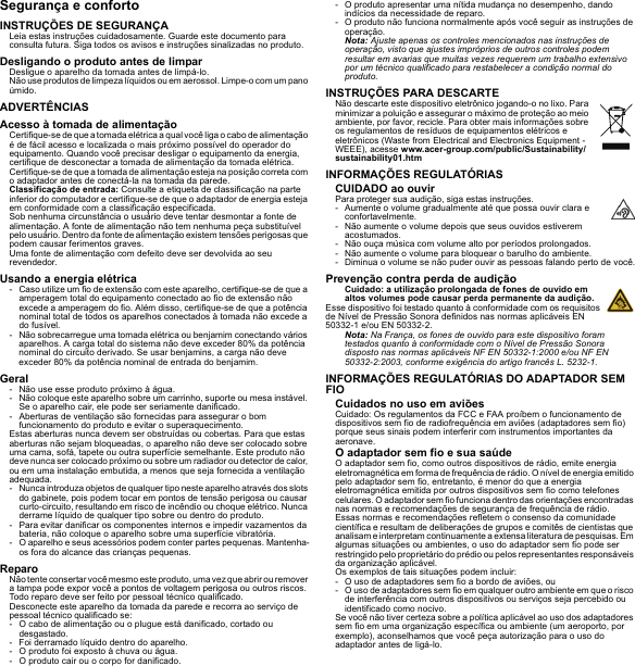 Segurança e confortoINSTRUÇÕES DE SEGURANÇALeia estas instruções cuidadosamente. Guarde este documento para consulta futura. Siga todos os avisos e instruções sinalizadas no produto.Desligando o produto antes de limparDesligue o aparelho da tomada antes de limpá-lo. Não use produtos de limpeza líquidos ou em aerossol. Limpe-o com um pano úmido.ADVERTÊNCIASAcesso à tomada de alimentaçãoCertifique-se de que a tomada elétrica a qual você liga o cabo de alimentação é de fácil acesso e localizada o mais próximo possível do operador do equipamento. Quando você precisar desligar o equipamento da energia, certifique de desconectar a tomada de alimentação da tomada elétrica. Certifique-se de que a tomada de alimentação esteja na posição correta com o adaptador antes de conectá-la na tomada da parede.Classificação de entrada: Consulte a etiqueta de classificação na parte inferior do computador e certifique-se de que o adaptador de energia esteja em conformidade com a classificação especificada.Sob nenhuma circunstância o usuário deve tentar desmontar a fonte de alimentação. A fonte de alimentação não tem nenhuma peça substituível pelo usuário. Dentro da fonte de alimentação existem tensões perigosas que podem causar ferimentos graves.Uma fonte de alimentação com defeito deve ser devolvida ao seu revendedor.Usando a energia elétrica- Caso utilize um fio de extensão com este aparelho, certifique-se de que a amperagem total do equipamento conectado ao fio de extensão não excede a amperagem do fio. Além disso, certifique-se de que a potência nominal total de todos os aparelhos conectados à tomada não excede a do fusível.- Não sobrecarregue uma tomada elétrica ou benjamim conectando vários aparelhos. A carga total do sistema não deve exceder 80% da potência nominal do circuito derivado. Se usar benjamins, a carga não deve exceder 80% da potência nominal de entrada do benjamim.Geral- Não use esse produto próximo à água.- Não coloque este aparelho sobre um carrinho, suporte ou mesa instável. Se o aparelho cair, ele pode ser seriamente danificado.- Aberturas de ventilação são fornecidas para assegurar o bom funcionamento do produto e evitar o superaquecimento.Estas aberturas nunca devem ser obstruídas ou cobertas. Para que estas aberturas não sejam bloqueadas, o aparelho não deve ser colocado sobre uma cama, sofá, tapete ou outra superfície semelhante. Este produto não deve nunca ser colocado próximo ou sobre um radiador ou detector de calor, ou em uma instalação embutida, a menos que seja fornecida a ventilação adequada.- Nunca introduza objetos de qualquer tipo neste aparelho através dos slots do gabinete, pois podem tocar em pontos de tensão perigosa ou causar curto-circuito, resultando em risco de incêndio ou choque elétrico. Nunca derrame líquido de qualquer tipo sobre ou dentro do produto.- Para evitar danificar os componentes internos e impedir vazamentos da bateria, não coloque o aparelho sobre uma superfície vibratória.- O aparelho e seus acessórios podem conter partes pequenas. Mantenha-os fora do alcance das crianças pequenas.ReparoNão tente consertar você mesmo este produto, uma vez que abrir ou remover a tampa pode expor você a pontos de voltagem perigosa ou outros riscos. Todo reparo deve ser feito por pessoal técnico qualificado.Desconecte este aparelho da tomada da parede e recorra ao serviço de pessoal técnico qualificado se:- O cabo de alimentação ou o plugue está danificado, cortado ou desgastado.- Foi derramado líquido dentro do aparelho.- O produto foi exposto à chuva ou água.- O produto cair ou o corpo for danificado.- O produto apresentar uma nítida mudança no desempenho, dando indícios da necessidade de reparo.- O produto não funciona normalmente após você seguir as instruções de operação.Nota: Ajuste apenas os controles mencionados nas instruções de operação, visto que ajustes impróprios de outros controles podem resultar em avarias que muitas vezes requerem um trabalho extensivo por um técnico qualificado para restabelecer a condição normal do produto.INSTRUÇÕES PARA DESCARTENão descarte este dispositivo eletrônico jogando-o no lixo. Para minimizar a poluição e assegurar o máximo de proteção ao meio ambiente, por favor, recicle. Para obter mais informações sobre os regulamentos de resíduos de equipamentos elétricos e eletrônicos (Waste from Electrical and Electronics Equipment - WEEE), acesse www.acer-group.com/public/Sustainability/sustainability01.htmINFORMAÇÕES REGULATÓRIASCUIDADO ao ouvirPara proteger sua audição, siga estas instruções.- Aumente o volume gradualmente até que possa ouvir clara e confortavelmente.- Não aumente o volume depois que seus ouvidos estiverem acostumados.- Não ouça música com volume alto por períodos prolongados.- Não aumente o volume para bloquear o barulho do ambiente.- Diminua o volume se não puder ouvir as pessoas falando perto de você.Prevenção contra perda de audiçãoCuidado: a utilização prolongada de fones de ouvido em altos volumes pode causar perda permanente da audição.Esse dispositivo foi testado quanto à conformidade com os requisitos de Nível de Pressão Sonora definidos nas normas aplicáveis EN 50332-1 e/ou EN 50332-2.Nota: Na França, os fones de ouvido para este dispositivo foram testados quanto à conformidade com o Nível de Pressão Sonora disposto nas normas aplicáveis NF EN 50332-1:2000 e/ou NF EN 50332-2:2003, conforme exigência do artigo francês L. 5232-1.INFORMAÇÕES REGULATÓRIAS DO ADAPTADOR SEM FIOCuidados no uso em aviõesCuidado: Os regulamentos da FCC e FAA proíbem o funcionamento de dispositivos sem fio de radiofrequência em aviões (adaptadores sem fio) porque seus sinais podem interferir com instrumentos importantes da aeronave.O adaptador sem fio e sua saúdeO adaptador sem fio, como outros dispositivos de rádio, emite energia eletromagnética em forma de frequência de rádio. O nível de energia emitido pelo adaptador sem fio, entretanto, é menor do que a energia eletromagnética emitida por outros dispositivos sem fio como telefones celulares. O adaptador sem fio funciona dentro das orientações encontradas nas normas e recomendações de segurança de frequência de rádio.Essas normas e recomendações refletem o consenso da comunidade científica e resultam de deliberações de grupos e comitês de cientistas que analisam e interpretam continuamente a extensa literatura de pesquisas. Em algumas situações ou ambientes, o uso do adaptador sem fio pode ser restringido pelo proprietário do prédio ou pelos representantes responsáveis da organização aplicável.Os exemplos de tais situações podem incluir:- O uso de adaptadores sem fio a bordo de aviões, ou- O uso de adaptadores sem fio em qualquer outro ambiente em que o risco de interferência com outros dispositivos ou serviços seja percebido ou identificado como nocivo.Se você não tiver certeza sobre a política aplicável ao uso dos adaptadores sem fio em uma organização específica ou ambiente (um aeroporto, por exemplo), aconselhamos que você peça autorização para o uso do adaptador antes de ligá-lo.