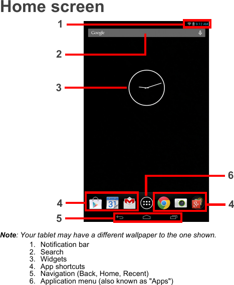 Home screen1234546Note: Your tablet may have a different wallpaper to the one shown.1. Notification bar2. Search3. Widgets4. App shortcuts5. Navigation (Back, Home, Recent)6. Application menu (also known as &quot;Apps&quot;)