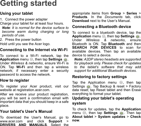 Getting startedUsing your tablet1. Connect the power adapterCharge your tablet for at least four hours.Note: It is normal for the device surface to become warm during charging or long periods of use.2. Press the power buttonHold until you see the Acer logo.Connecting to the Internet via Wi-FiTo connect to a Wi-Fi network, tap the Application menu  , then tap Settings . Under Wireless &amp; networks, ensure Wi-Fi is ON. Tap Wi-Fi and then tap a wireless network; if necessary enter a security password to access the network.How to registerTo register your Acer product, visit our website at registration.acer.com.After we receive your product registration, you will be sent a confirmation email with important data that you should keep in a safe place.Your tablet&apos;s User&apos;s ManualTo download the User&apos;s Manual, go to www.acer.com and click Support &gt; DRIVERS AND MANUALS. Select the appropriate items from Group &gt; Series &gt; Products. In the Documents tab, click Download next to the User’s Manual.Connecting a Bluetooth deviceTo connect to a bluetooth device, tap the Application menu  , then tap Settings  . Under  Wireless &amp; networks, ensure Bluetooth is ON. Tap Bluetooth and then SEARCH FOR DEVICES to scan for available devices. Then tap an available device to select a device.Note: A2DP stereo headsets are supported for playback only. Please check for updates to the tablet&apos;s software that may add support for additional Bluetooth devices.Restoring to factory settingsTap the Application menu  , then tap Settings  . Tap Backup &amp; reset &gt; Factory data reset; tap Reset tablet and then Erase everything to format your tablet.Updating your tablet’s operating systemTo check for updates, tap the Applicationmenu  , then tap Settings  . Then tap About tablet &gt; System updates &gt; Check now.