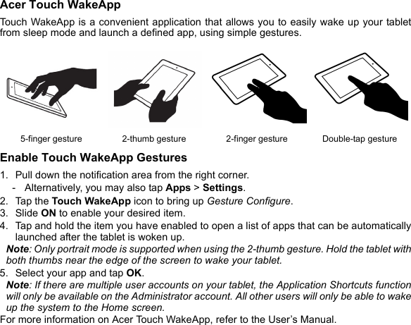 Acer Touch WakeAppTouch WakeApp is a convenient application that allows you to easily wake up your tablet from sleep mode and launch a defined app, using simple gestures. Enable Touch WakeApp Gestures1. Pull down the notification area from the right corner.- Alternatively, you may also tap Apps &gt; Settings.2. Tap the Touch WakeApp icon to bring up Gesture Configure.3. Slide ON to enable your desired item.4. Tap and hold the item you have enabled to open a list of apps that can be automatically launched after the tablet is woken up.Note: Only portrait mode is supported when using the 2-thumb gesture. Hold the tablet with both thumbs near the edge of the screen to wake your tablet.5. Select your app and tap OK.Note: If there are multiple user accounts on your tablet, the Application Shortcuts function will only be available on the Administrator account. All other users will only be able to wake up the system to the Home screen.For more information on Acer Touch WakeApp, refer to the User’s Manual.5-finger gesture 2-thumb gesture 2-finger gesture Double-tap gesture