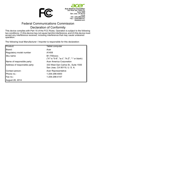 Federal Communications Commission Declaration of ConformityThis device complies with Part 15 of the FCC Rules. Operation is subject to the following two conditions: (1) this device may not cause harmful interference, and (2) this device must accept any interference received, including interference that may cause undesired operation.The following local Manufacturer / Importer is responsible for this declaration:Product: Tablet computerBrand: AcerRegulatory model number A1408Sku name B1-750xxxx; (&quot;X&quot; is &quot;0-9&quot;, &quot;a-z&quot;, &quot;A-Z&quot;, &quot;-&quot; or blank)Name of responsible party: Acer America CorporationAddress of responsible party: 333 West San Carlos St., Suite 1500San Jose, CA 95110, U. S. A.Contact person: Acer RepresentativePhone no.: 1-254-298-4000Fax no.: 1-254-298-4147August 28, 2014