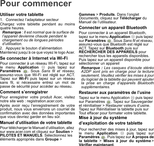 Pour commencerUtiliser votre tablette1. Connectez l’adaptateur secteurChargez votre tablette pendant au moins quatre heures.Remarque : Il est normal que la surface de l’appareil devienne chaude pendant le chargement ou de longues périodes d’utilisation.2. Appuyez le bouton d’alimentationMaintenez jusqu’à ce que voyez le logo Acer.Se connecter à Internet via Wi-FiPour connecter à un réseau Wi-Fi, tapez sur le menu Application   puis tapez sur Paramètres  . Sous Sans fil et réseau, assurez-vous que Wi-Fi est réglé sur ACT. Tapez sur Wi-Fi puis tapez sur un réseau sans fil, si nécessaire entrez un mot de passe de sécurité pour accéder au réseau.Comment s’enregistrerPour enregistrer votre produit Acer, visitez notre site web : registration.acer.com.Après avoir reçu l’enregistrement de votre produit, nous vous enverrons un courriel de confirmation avec des données importantes que vous devriez garder en lieu sûr.Manuel d’utilisation de votre tablettePour télécharger le Manuel d’utilisation, allez sur www.acer.com et cliquez sur Soutien &gt; PILOTES ET MANUELS. Sélectionnez les éléments appropriés dans Groupe &gt; Gammes &gt; Produits. Dans l’onglet Documents, cliquez sur Télécharger du Manuel de l’utilisateur.Connecter un appareil BluetoothPour connecter à un appareil Bluetooth, tapez sur le menu Application   puis tapez sur Paramètres  . Sous Sans fil et réseau, assurez-vous que Bluetooth est réglé sur ACT. Tapez sur Bluetooth puis sur RECHERCHER DES APPAREILS pour rechercher tous les appareils disponibles. Puis tapez sur un appareil disponible pour sélectionner un appareilRemarque : Les casques d’écoute stéréo A2DP sont pris en charge pour la lecture seulement. Veuillez vérifier les mises à jour du logiciel de la tablette qui peuvent ajouter la prise en charge d’appareils Bluetooth supplémentaires.Restaurer aux paramètres de l’usineTapez sur le menu Application   puis tapez sur Paramètres  . Tapez sur Sauvegarder et réinitialiser &gt; Restaurer valeurs d’usine. Tapez sur Réinitialiser la tablette puis sur Tout effacer pour formater votre tablette.Mise à jour du système d’exploitation de votre tablettePour rechercher des mises à jour, tapez sur le menu Application   puis tapez sur Paramètres  . Puis tapez sur À propos de la tablette &gt; Mises à jour du système &gt; Vérifier maintenant.