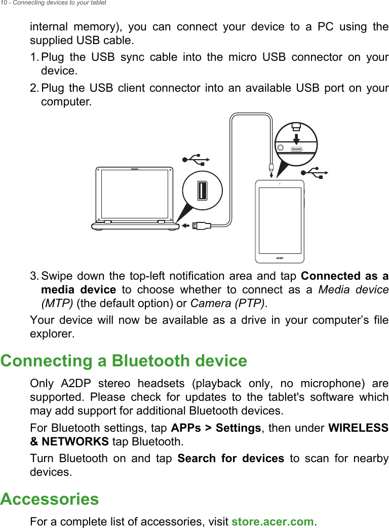 10 - Connecting devices to your tabletinternal memory), you can connect your device to a PC using the supplied USB cable.1. Plug the USB sync cable into the micro USB connector on your device.2. Plug the USB client connector into an available USB port on your computer.3. Swipe down the top-left notification area and tap Connected as a media device to choose whether to connect as a Media device (MTP) (the default option) or Camera (PTP).Your device will now be available as a drive in your computer’s file explorer.Connecting a Bluetooth deviceOnly A2DP stereo headsets (playback only, no microphone) are supported. Please check for updates to the tablet&apos;s software which may add support for additional Bluetooth devices. For Bluetooth settings, tap APPs &gt; Settings, then under WIRELESS &amp; NETWORKS tap Bluetooth. Turn Bluetooth on and tap Search for devices to scan for nearby devices.AccessoriesFor a complete list of accessories, visit store.acer.com.