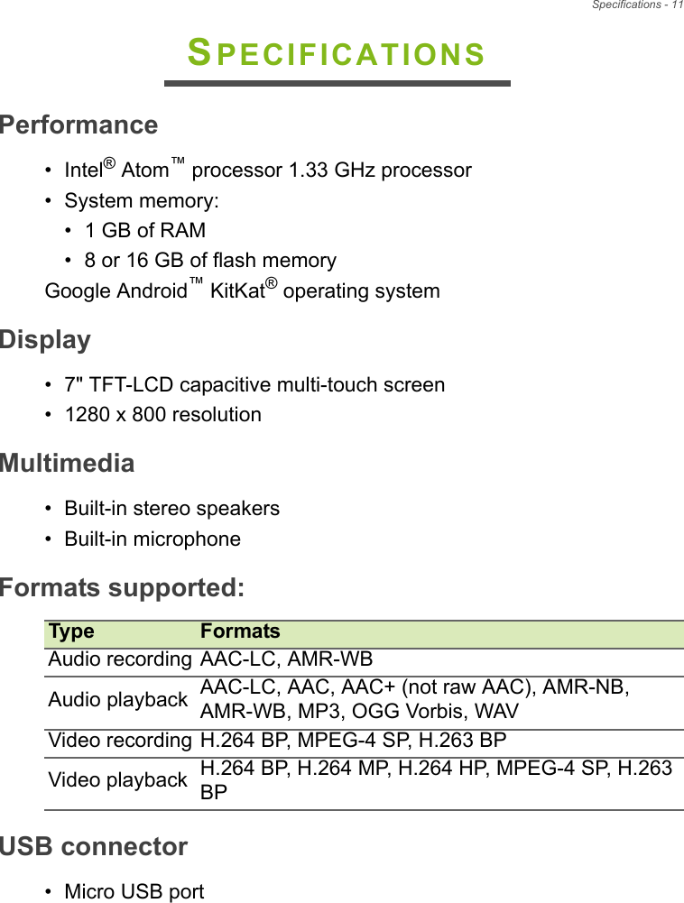 Specifications - 11SPECIFICATIONSPerformance• Intel® Atom™ processor 1.33 GHz processor• System memory:• 1 GB of RAM• 8 or 16 GB of flash memoryGoogle Android™ KitKat® operating systemDisplay• 7&quot; TFT-LCD capacitive multi-touch screen• 1280 x 800 resolutionMultimedia• Built-in stereo speakers• Built-in microphoneFormats supportedType FormatsAudio recording AAC-LC, AMR-WBAudio playback AAC-LC, AAC, AAC+ (not raw AAC), AMR-NB, AMR-WB, MP3, OGG Vorbis, WAVVideo recording H.264 BP, MPEG-4 SP, H.263 BPVideo playback H.264 BP, H.264 MP, H.264 HP, MPEG-4 SP, H.263 BP:USB connector• Micro USB port
