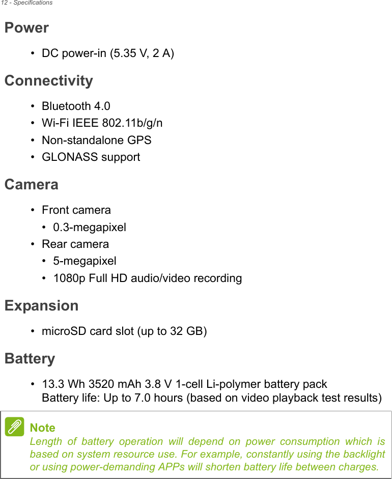 12 - SpecificationsPower• DC power-in (5.35 V, 2 A)Connectivity• Bluetooth 4.0• Wi-Fi IEEE 802.11b/g/n• Non-standalone GPS• GLONASS supportCamera• Front camera• 0.3-megapixel• Rear camera• 5-megapixel• 1080p Full HD audio/video recordingExpansion• microSD card slot (up to 32 GB)Battery• 13.3 Wh 3520 mAh 3.8 V 1-cell Li-polymer battery pack Battery life: Up to 7.0 hours (based on video playback test results)NoteLength of battery operation will depend on power consumption which is based on system resource use. For example, constantly using the backlight or using power-demanding APPs will shorten battery life between charges.