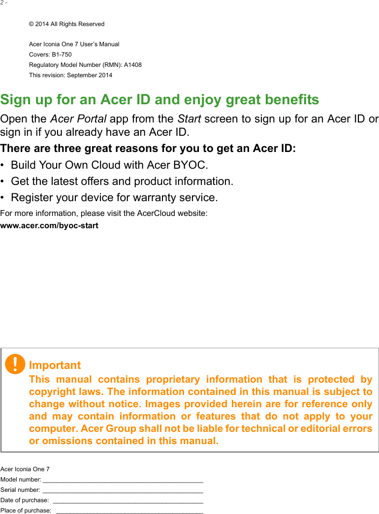 2 - © 2014 All Rights ReservedAcer Iconia One 7 User’s ManualCovers: B1-750Regulatory Model Number (RMN): A1408This revision: September 2014Acer Iconia One 7Model number: _______________________________________________Serial number: _______________________________________________Date of purchase:  ____________________________________________Place of purchase:  ___________________________________________ImportantThis manual contains proprietary information that is protected by copyright laws. The information contained in this manual is subject to change without notice. Images provided herein are for reference only and may contain information or features that do not apply to your computer. Acer Group shall not be liable for technical or editorial errors or omissions contained in this manual.Sign up for an Acer ID and enjoy great benefitsOpen the Acer Portal app from the Start screen to sign up for an Acer ID or sign in if you already have an Acer ID.There are three great reasons for you to get an Acer ID:• Build Your Own Cloud with Acer BYOC.• Get the latest offers and product information.• Register your device for warranty service.For more information, please visit the AcerCloud website:www.acer.com/byoc-start