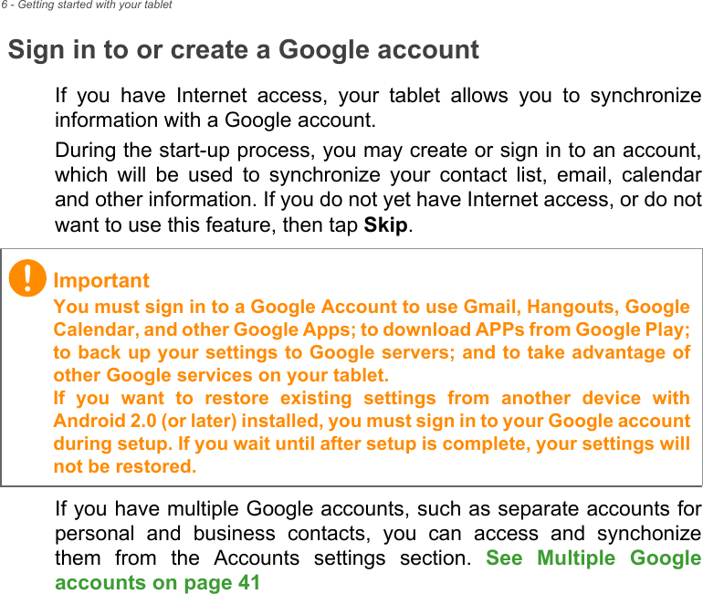 6 - Getting started with your tabletSign in to or create a Google accountIf you have Internet access, your tablet allows you to synchronize information with a Google account.During the start-up process, you may create or sign in to an account, which will be used to synchronize your contact list, email, calendar and other information. If you do not yet have Internet access, or do not want to use this feature, then tap Skip.If you have multiple Google accounts, such as separate accounts for personal and business contacts, you can access and synchonize them from the Accounts settings section. See Multiple Google accounts on page 41 ImportantYou must sign in to a Google Account to use Gmail, Hangouts, Google Calendar, and other Google Apps; to download APPs from Google Play; to back up your settings to Google servers; and to take advantage of other Google services on your tablet. If you want to restore existing settings from another device with Android 2.0 (or later) installed, you must sign in to your Google account during setup. If you wait until after setup is complete, your settings will not be restored.