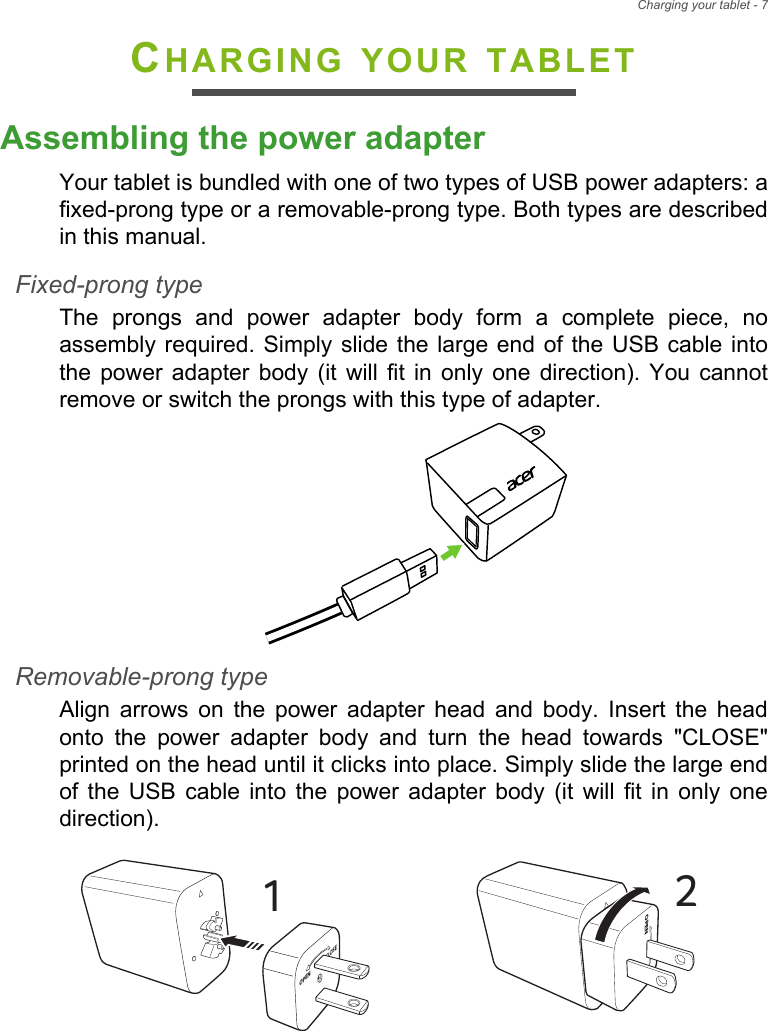 Charging your tablet - 7CHARGING YOUR TABLETAssembling the power adapterYour tablet is bundled with one of two types of USB power adapters: a fixed-prong type or a removable-prong type. Both types are described in this manual.Fixed-prong typeThe prongs and power adapter body form a complete piece, no assembly required. Simply slide the large end of the USB cable into the power adapter body (it will fit in only one direction). You cannot remove or switch the prongs with this type of adapter.Removable-prong typeAlign arrows on the power adapter head and body. Insert the head onto the power adapter body and turn the head towards &quot;CLOSE&quot; printed on the head until it clicks into place. Simply slide the large end of the USB cable into the power adapter body (it will fit in only one direction). CLOSEOPEN1COPEN2