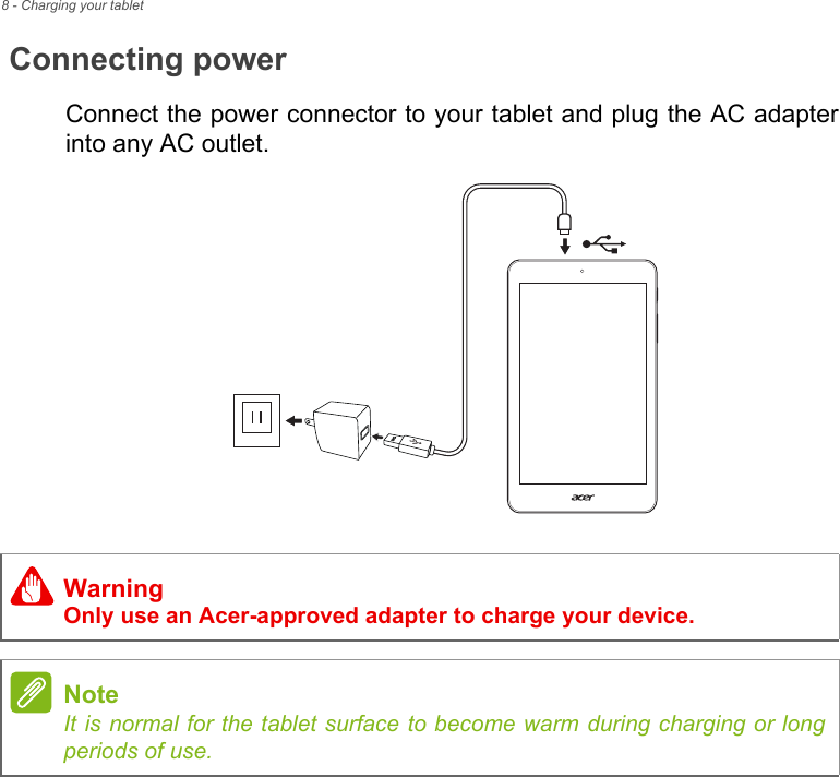 8 - Charging your tabletConnecting powerConnect the power connector to your tablet and plug the AC adapter into any AC outlet.WarningOnly use an Acer-approved adapter to charge your device.NoteIt is normal for the tablet surface to become warm during charging or long periods of use.