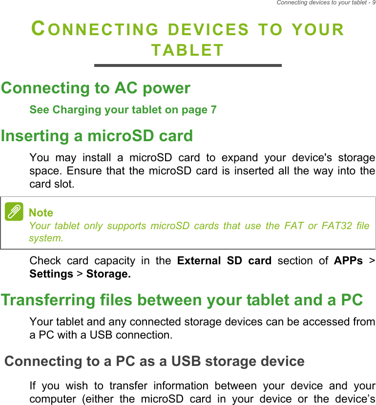 Connecting devices to your tablet - 9CONNECTING DEVICES TO YOUR TABLETConnecting to AC powerSee Charging your tablet on page 7Inserting a microSD cardYou may install a microSD card to expand your device&apos;s storage space. Ensure that the microSD card is inserted all the way into the card slot.Check card capacity in the External SD card section of APPs &gt; Settings &gt; Storage.Transferring files between your tablet and a PCYour tablet and any connected storage devices can be accessed from a PC with a USB connection.Connecting to a PC as a USB storage deviceIf you wish to transfer information between your device and your computer (either the microSD card in your device or the device’s NoteYour tablet only supports microSD cards that use the FAT or FAT32 file system.