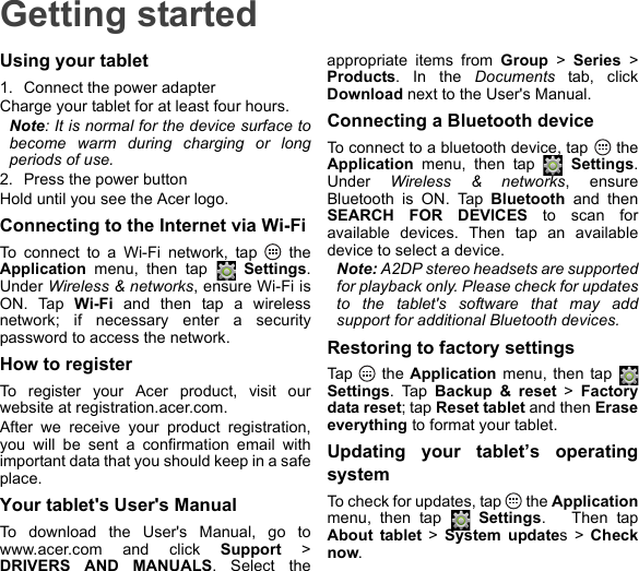 Getting startedUsing your tablet1. Connect the power adapterCharge your tablet for at least four hours.Note: It is normal for the device surface to become warm during charging or long periods of use.2. Press the power buttonHold until you see the Acer logo.Connecting to the Internet via Wi-FiTo connect to a Wi-Fi network, tap   the Application menu, then tap   Settings. Under Wireless &amp; networks, ensure Wi-Fi is ON. Tap Wi-Fi and then tap a wireless network; if necessary enter a security password to access the network.How to registerTo register your Acer product, visit our website at registration.acer.com.After we receive your product registration, you will be sent a confirmation email with important data that you should keep in a safe place.Your tablet&apos;s User&apos;s ManualTo download the User&apos;s Manual, go to www.acer.com and click Support &gt; DRIVERS AND MANUALS. Select the appropriate items from Group &gt; Series &gt; Products. In the Documents tab, click Download next to the User&apos;s Manual.Connecting a Bluetooth deviceTo connect to a bluetooth device, tap   the Application menu, then tap   Settings. Under  Wireless &amp; networks, ensure Bluetooth is ON. Tap Bluetooth and then SEARCH FOR DEVICES to scan for available devices. Then tap an available device to select a device.Note: A2DP stereo headsets are supported for playback only. Please check for updates to the tablet&apos;s software that may add support for additional Bluetooth devices.Restoring to factory settingsTap  the Application menu, then tap   Settings. Tap Backup &amp; reset &gt; Factory data reset; tap Reset tablet and then Erase everything to format your tablet.Updating your tablet’s operating systemTo check for updates, tap   the Applicationmenu, then tap   Settings.   Then tap About tablet &gt; System updates &gt; Check now.