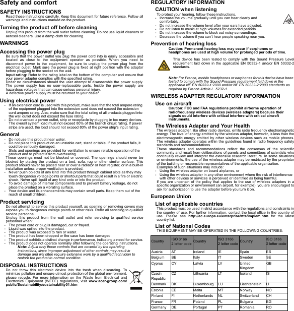 Safety and comfortSAFETY INSTRUCTIONSRead these instructions carefully. Keep this document for future reference. Follow all warnings and instructions marked on the product.Turning the product off before cleaningUnplug this product from the wall outlet before cleaning. Do not use liquid cleaners or aerosol cleaners. Use a damp cloth for cleaning.WARNINGSAccessing the power plugBe sure that the power outlet you plug the power cord into is easily accessible and located as close to the equipment operator as possible. When you need to disconnect power to the equipment, be sure to unplug the power plug from the electrical outlet. Mark sure the power plug is fixed at right position with the adaptor before plugging to the socket on the wall.Input rating: Refer to the rating label on the bottom of the computer and ensure that your power adapter complies with the specified rating.Under no circumstances should the user attempt to disassemble the power supply. The power supply has no user-replaceable parts. Inside the power supply are hazardous voltages that can cause serious personal injury.A defective power supply must be returned to your dealer.Using electrical power- If an extension cord is used with this product, make sure that the total ampere rating of the equipment plugged into the extension cord does not exceed the extension cord ampere rating. Also, make sure that the total rating of all products plugged into the wall outlet does not exceed the fuse rating.- Do not overload a power outlet, strip or receptacle by plugging in too many devices. The overall system load must not exceed 80% of the branch circuit rating. If power strips are used, the load should not exceed 80% of the power strip&apos;s input rating.General- Do not use this product near water.- Do not place this product on an unstable cart, stand or table. If the product falls, it could be seriously damaged.- Slots and openings are provided for ventilation to ensure reliable operation of the product and to protect it from overheating.These openings must not be blocked or covered. The openings should never be blocked by placing the product on a bed, sofa, rug or other similar surface. This product should never be placed near or over a radiator or heat register, or in a built-in installation unless proper ventilation is provided.- Never push objects of any kind into this product through cabinet slots as they may touch dangerous voltage points or shortout parts that could result in a fire or electric shock. Never spill liquid of any kind onto or into the product.- To avoid damage of internal components and to prevent battery leakage, do not place the product on a vibrating surface.- Your device and its enhancements may contain small parts. Keep them out of the reach of small children.Product servicingDo not attempt to service this product yourself, as opening or removing covers may expose you to dangerous voltage points or other risks. Refer all servicing to qualified service personnel.Unplug this product from the wall outlet and refer servicing to qualified service personnel when:- The power cord or plug is damaged, cut or frayed.- Liquid was spilled into the product.- The product was exposed to rain or water.- The product has been dropped or the case has been damaged.- The product exhibits a distinct change in performance, indicating a need for service.- The product does not operate normally after following the operating instructions.Note: Adjust only those controls that are covered by the operating instructions, since improper adjustment of other controls may result in damage and will often require extensive work by a qualified technician to restore the product to normal condition.DISPOSAL INSTRUCTIONSDo not throw this electronic device into the trash when discarding. To minimize pollution and ensure utmost protection of the global environment, please recycle. For more information on the Waste from Electrical and Electronics Equipment (WEEE) regulations, visit www.acer-group.com/public/Sustainability/sustainability01.htmREGULATORY INFORMATIONCAUTION when listeningTo protect your hearing, follow these instructions.- Increase the volume gradually until you can hear clearly and comfortably.- Do not increase the volume level after your ears have adjusted.- Do not listen to music at high volumes for extended periods.- Do not increase the volume to block out noisy surroundings.- Decrease the volume if you can’t hear people speaking near you.Prevention of hearing lossCaution: Permanent hearing loss may occur if earphones or headphones are used at high volume for prolonged periods of time.This device has been tested to comply with the Sound Pressure Level requirement laid down in the applicable EN 50332-1 and/or EN 50332-2 standards. Note: For France, mobile headphones or earphones for this device have been tested to comply with the Sound Pressure requirement laid down in the applicable NF EN 50332-1:2000 and/or NF EN 50332-2:2003 standards as required by French Article L. 5232-1.WIRELESS ADAPTER REGULATORY INFORMATIONUse on aircraftCaution: FCC and FAA regulations prohibit airborne operation of radiofrequency wireless devices (wireless adapters) because their signals could interfere with critical interfere with critical aircraft instruments.The Wireless Adapter and Your HealthThe wireless adapter, like other radio devices, emits radio frequency electromagnetic energy. The level of energy emitted by the wireless adapter, however, is less than the electromagnetic energy emitted by other wireless devices such as mobile phones. The wireless adapter operates within the guidelines found in radio frequency safety standards and recommendations.These standards and recommendations reflect the consensus of the scientific community and result from deliberations of panels and committees of scientists who continually review and interpret the extensive research literature. In some situations or environments, the use of the wireless adapter may be restricted by the proprietor of the building or responsible representatives of the applicable organization.Examples of such situations may include:- Using the wireless adapter on board airplanes, or- Using the wireless adapter in any other environment where the risk of interference with other devices or services is perceived or identified as being harmful.If you are uncertain of the policy that applies to the use of wireless adapters in a specific organization or environment (an airport, for example), you are encouraged to ask for authorization to use the adapter before you turn it on.European UnionList of applicable countriesThis product must be used in strict accordance with the regulations and constraints in the country of use. For further information, contact the local office in the country of use. Please see http://ec.europa.eu/enterprise/rtte/implem.htm for the latest country list.List of National CodesTHIS EQUIPMENT MAY BE OPERATED IN THE FOLLOWING COUNTRIES:Country ISO 3166  2 letter code Country ISO 3166  2 letter code Country ISO 3166  2 letter codeAustria AT Ireland IE Spain ESBelgium BE Italy IT Sweden SECyprus CY Latvia LV United KingdomGBCzech RepublicCZ Lithuania LT Iceland ISDenmark DK Luxembourg LU Liechtenstein LIEstonia EE Malta MT Norway NOFinland FI Netherlands NL Switzerland CHFrance FR Poland PL Bulgaria BGGermany DE Portugal PT Romania RO