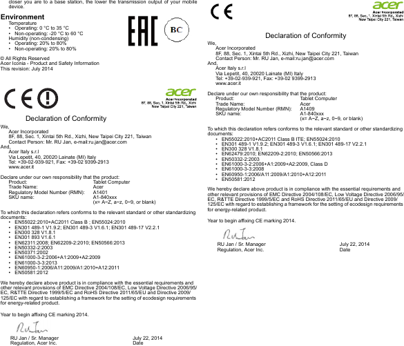 closer you are to a base station, the lower the transmission output of your mobile device.EnvironmentTemperature• Operating: 0 °C to 35 °C• Non-operating: -20 °C to 60 °CHumidity (non-condensing)• Operating: 20% to 80%• Non-operating: 20% to 80%© All Rights ReservedAcer Iconia - Product and Safety InformationThis revision: July 2014  Declaration of ConformityWe,Acer Incorporated8F, 88, Sec. 1, Xintai 5th Rd., Xizhi, New Taipei City 221, TaiwanContact Person: Mr. RU Jan, e-mail:ru.jan@acer.comAnd,Acer Italy s.r.lVia Lepetit, 40, 20020 Lainate (MI) ItalyTel: +39-02-939-921, Fax: +39-02 9399-2913www.acer.itDeclare under our own responsibility that the product:Product:   Tablet ComputerTrade Name:  AcerRegulatory Model Number (RMN):  A1401SKU name:  A1-840xxx (x= A~Z, a~z, 0~9, or blank)To which this declaration refers conforms to the relevant standard or other standardizing documents:• EN55022:2010+AC2011 Class B ; EN55024:2010• EN301 489-1 V1.9.2; EN301 489-3 V1.6.1; EN301 489-17 V2.2.1• EN300 328 V1.8.1• EN301 893 V1.6.1• EN62311:2008; EN62209-2:2010; EN50566:2013• EN50332-2:2003• EN50371:2002• EN61000-3-2:2006+A1:2009+A2:2009• EN61000-3-3:2013• EN60950-1:2006/A11:2009/A1:2010+A12:2011• EN50581:2012We hereby declare above product is in compliance with the essential requirements and other relevant provisions of EMC Directive 2004/108/EC, Low Voltage Directive 2006/95/EC, R&amp;TTE Directive 1999/5/EC and RoHS Directive 2011/65/EU and Directive 2009/125/EC with regard to establishing a framework for the setting of ecodesign requirements for energy-related product.Year to begin affixing CE marking 2014.  Declaration of ConformityWe,Acer Incorporated8F, 88, Sec. 1, Xintai 5th Rd., Xizhi, New Taipei City 221, TaiwanContact Person: Mr. RU Jan, e-mail:ru.jan@acer.comAnd,Acer Italy s.r.lVia Lepetit, 40, 20020 Lainate (MI) ItalyTel: +39-02-939-921, Fax: +39-02 9399-2913www.acer.itDeclare under our own responsibility that the product:Product:   Tablet ComputerTrade Name:  AcerRegulatory Model Number (RMN):  A1409SKU name:  A1-840xxx (x= A~Z, a~z, 0~9, or blank)To which this declaration refers conforms to the relevant standard or other standardizing documents:• EN55022:2010+AC2011 Class B ITE; EN55024:2010• EN301 489-1 V1.9.2; EN301 489-3 V1.6.1; EN301 489-17 V2.2.1• EN300 328 V1.8.1• EN62479:2010; EN62209-2:2010; EN50566:2013• EN50332-2:2003• EN61000-3-2:2006+A1:2009+A2:2009, Class D• EN61000-3-3:2008• EN60950-1:2006/A11:2009/A1:2010+A12:2011• EN50581:2012We hereby declare above product is in compliance with the essential requirements and other relevant provisions of EMC Directive 2004/108/EC, Low Voltage Directive 2006/95/EC, R&amp;TTE Directive 1999/5/EC and RoHS Directive 2011/65/EU and Directive 2009/125/EC with regard to establishing a framework for the setting of ecodesign requirements for energy-related product.Year to begin affixing CE marking 2014.RU Jan / Sr. Manager        Regulation, Acer Inc. July 22, 2014DateRU Jan / Sr. Manager        Regulation, Acer Inc. July 22, 2014Date