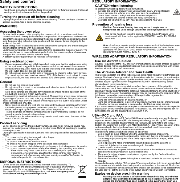 Safety and comfortSAFETY INSTRUCTIONSRead these instructions carefully. Keep this document for future reference. Follow all warnings and instructions marked on the product.Turning the product off before cleaningUnplug this product from the wall outlet before cleaning. Do not use liquid cleaners or aerosol cleaners. Use a damp cloth for cleaning.WARNINGSAccessing the power plugBe sure that the power outlet you plug the power cord into is easily accessible and located as close to the equipment operator as possible. When you need to disconnect power to the equipment, be sure to unplug the power plug from the electrical outlet. Mark sure the power plug is fixed at right position with the adaptor before plugging to the socket on the wall.Input rating: Refer to the rating label on the bottom of the computer and ensure that your power adapter complies with the specified rating.Under no circumstances should the user attempt to disassemble the power supply. The power supply has no user-replaceable parts. Inside the power supply are hazardous voltages that can cause serious personal injury.A defective power supply must be returned to your dealer.Using electrical power- If an extension cord is used with this product, make sure that the total ampere rating of the equipment plugged into the extension cord does not exceed the extension cord ampere rating. Also, make sure that the total rating of all products plugged into the wall outlet does not exceed the fuse rating.- Do not overload a power outlet, strip or receptacle by plugging in too many devices. The overall system load must not exceed 80% of the branch circuit rating. If power strips are used, the load should not exceed 80% of the power strip&apos;s input rating.General- Do not use this product near water.- Do not place this product on an unstable cart, stand or table. If the product falls, it could be seriously damaged.- Slots and openings are provided for ventilation to ensure reliable operation of the product and to protect it from overheating.These openings must not be blocked or covered. The openings should never be blocked by placing the product on a bed, sofa, rug or other similar surface. This product should never be placed near or over a radiator or heat register, or in a built-in installation unless proper ventilation is provided.- Never push objects of any kind into this product through cabinet slots as they may touch dangerous voltage points or shortout parts that could result in a fire or electric shock. Never spill liquid of any kind onto or into the product.- To avoid damage of internal components and to prevent battery leakage, do not place the product on a vibrating surface.- Your device and its enhancements may contain small parts. Keep them out of the reach of small children.Product servicingDo not attempt to service this product yourself, as opening or removing covers may expose you to dangerous voltage points or other risks. Refer all servicing to qualified service personnel.Unplug this product from the wall outlet and refer servicing to qualified service personnel when:- The power cord or plug is damaged, cut or frayed.- Liquid was spilled into the product.- The product was exposed to rain or water.- The product has been dropped or the case has been damaged.- The product exhibits a distinct change in performance, indicating a need for service.- The product does not operate normally after following the operating instructions.Note: Adjust only those controls that are covered by the operating instructions, since improper adjustment of other controls may result in damage and will often require extensive work by a qualified technician to restore the product to normal condition.DISPOSAL INSTRUCTIONSDo not throw this electronic device into the trash when discarding. To minimize pollution and ensure utmost protection of the global environment, please recycle. For more information on the Waste from Electrical and Electronics Equipment (WEEE) regulations, visit www.acer-group.com/public/Sustainability/sustainability01.htmREGULATORY INFORMATIONCAUTION when listeningTo protect your hearing, follow these instructions.- Increase the volume gradually until you can hear clearly and comfortably.- Do not increase the volume level after your ears have adjusted.- Do not listen to music at high volumes for extended periods.- Do not increase the volume to block out noisy surroundings.- Decrease the volume if you can’t hear people speaking near you.Prevention of hearing lossCaution: Permanent hearing loss may occur if earphones or headphones are used at high volume for prolonged periods of time.This device has been tested to comply with the Sound Pressure Level requirement laid down in the applicable EN 50332-1 and/or EN 50332-2 standards. Note: For France, mobile headphones or earphones for this device have been tested to comply with the Sound Pressure requirement laid down in the applicable NF EN 50332-1:2000 and/or NF EN 50332-2:2003 standards as required by French Article L. 5232-1.WIRELESS ADAPTER REGULATORY INFORMATIONUse On Aircraft CautionCaution: Regulations of the FCC and FAA prohibit airborne operation of radio-frequency wireless devices (wireless adapters) because their signals could interfere with critical interfere with critical aircraft instruments.The Wireless Adapter and Your HealthThe wireless adapter, like other radio devices, emits radio frequency electromagnetic energy. The level of energy emitted by the wireless adapter, however, is less than the electromagnetic energy emitted by other wireless devices such as mobile phones. The wireless adapter operates within the guidelines found in radio frequency safety standards and recommendations.These standards and recommendations reflect the consensus of the scientific community and result from deliberations of panels and committees of scientists who continually review and interpret the extensive research literature. In some situations or environments, the use of the wireless adapter may be restricted by the proprietor of the building or responsible representatives of the applicable organization.Examples of such situations may include:- Using the wireless adapter on board airplanes, or- Using the wireless adapter in any other environment where the risk of interference with other devices or services is perceived or identified as being harmful.If you are uncertain of the policy that applies to the use of wireless adapters in a specific organization or environment (an airport, for example), you are encouraged to ask for authorization to use the adapter before you turn it on.USA—FCC and FAAThe FCC with its action in ET Docket 96-8 has adopted a safety standard for human exposure to radio frequency(RF) electromagnetic energy emitted by FCC certified equipment. The wireless adapter meets the Human Exposurelimits found in OET Bulletin 65, supplement C, 2001, and ANSI/IEEE C95.1, 1992. Proper operation of this radioaccording to the instructions found in this manual will result in exposure substantially below the FCC’srecommended limits.The following safety precautions should be observed:- Do not touch or move antenna while the unit is transmitting or receiving.- Do not hold any component containing the radio such that the antenna is very close or touching anyexposed parts of the body, especially the face or eyes, while transmitting.- Do not operate the radio or attempt to transmit data unless the antenna is connected; this behavior maycause damage to the radio.• Use in specific environments:- The use of wireless adapters in hazardous locations is limited by the constraints posed by the safetydirectors of such environments.- The use of wireless adapters on airplanes is governed by the Federal Aviation Administration (FAA).- The use of wireless adapters in hospitals is restricted to the limits set forth by each hospital.The product comply with the FCC portable RF exposure limit set forth for an uncontrolled environment and are safe for intended operation as described in this manual. The further RF exposure reduction can be achieved if the product can be kept as far as possible from the user body or set the device to lower output power if such function is available.Explosive device proximity warningWarning: Do not operate a portable transmitter (including this wireless adapter) near unshielded blastingcaps or in an explosive environment unless the transmitter has been modified to be qualified for such use.