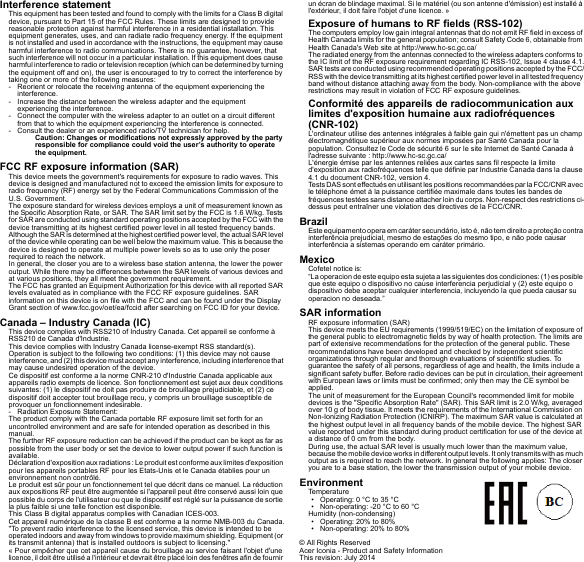 Interference statementThis equipment has been tested and found to comply with the limits for a Class B digital device, pursuant to Part 15 of the FCC Rules. These limits are designed to provide reasonable protection against harmful interference in a residential installation. This equipment generates, uses, and can radiate radio frequency energy. If the equipment is not installed and used in accordance with the instructions, the equipment may cause harmful interference to radio communications. There is no guarantee, however, that such interference will not occur in a particular installation. If this equipment does cause harmful interference to radio or television reception (which can be determined by turning the equipment off and on), the user is encouraged to try to correct the interference by taking one or more of the following measures:- Reorient or relocate the receiving antenna of the equipment experiencing the interference.- Increase the distance between the wireless adapter and the equipment experiencing the interference.- Connect the computer with the wireless adapter to an outlet on a circuit different from that to which the equipment experiencing the interference is connected.- Consult the dealer or an experienced radio/TV technician for help.Caution: Changes or modifications not expressly approved by the party responsible for compliance could void the user’s authority to operate the equipment.FCC RF exposure information (SAR)This device meets the government&apos;s requirements for exposure to radio waves. This device is designed and manufactured not to exceed the emission limits for exposure to radio frequency (RF) energy set by the Federal Communications Commission of the U.S. Government.The exposure standard for wireless devices employs a unit of measurement known as the Specific Absorption Rate, or SAR. The SAR limit set by the FCC is 1.6 W/kg. Tests for SAR are conducted using standard operating positions accepted by the FCC with the device transmitting at its highest certified power level in all tested frequency bands.Although the SAR is determined at the highest certified power level, the actual SAR level of the device while operating can be well below the maximum value. This is because the device is designed to operate at multiple power levels so as to use only the poser required to reach the network.In general, the closer you are to a wireless base station antenna, the lower the power output. While there may be differences between the SAR levels of various devices and at various positions, they all meet the government requirement.The FCC has granted an Equipment Authorization for this device with all reported SAR levels evaluated as in compliance with the FCC RF exposure guidelines. SAR information on this device is on file with the FCC and can be found under the Display Grant section of www.fcc.gov/oet/ea/fccid after searching on FCC ID for your device.Canada – Industry Canada (IC)This device complies with RSS210 of Industry Canada. Cet appareil se conforme à RSS210 de Canada d&apos;Industrie.This device complies with Industry Canada license-exempt RSS standard(s).Operation is subject to the following two conditions: (1) this device may not cause interference, an d (2) this device must accept any interfe rence, including interference that may cause undesired operation of the device.Ce dispositif est conforme a la norme CNR-210 d&apos;Industrie Canada applicable aux appareils radio exempts de licence. Son fonctionnement est sujet aux deux conditions suivantes: (1) le dispositif ne doit pas produire de brouillage prejudiciable, et (2) ce dispositif doit accepter tout brouillage recu, y compris un brouillage susceptible de provoquer un fonctionnement indesirable.- Radiation Exposure Statement:The product comply with the Canada portable RF exposure limit set forth for an uncontrolled environment and are safe for intended operation as described in this manual.The further RF exposure reduction can be achieved if the product can be kept as far as possible from the user body or set the device to lower output power if such function is available.Déclaration d&apos;exposition aux radiations : Le produit est conforme aux limites d&apos;exposition pour les appareils portables RF pour les Etats-Unis et le Canada établies pour un environnement non contrôlé.Le produit est sûr pour un fonctionnement tel que décrit dans ce manuel. La réduction aux expositions RF peut être augmentée si l&apos;appareil peut être conservé aussi loin que possible du corps de l&apos;utilisateur ou que le dispositif est réglé sur la puissance de sortie la plus faible si une telle fonction est disponible.This Class B digital apparatus complies with Canadian ICES-003.Cet appareil numérique de la classe B est conforme a la norme NMB-003 du Canada.&quot;To prevent radio interference to the licensed service, this device is intended to be operated indoors and away from windows to provide maximum shielding. Equipment (or its transmit antenna) that is installed outdoors is subject to licensing.&quot;« Pour empêcher que cet appareil cause du brouillage au service faisant l&apos;objet d&apos;une licence, il doit être utilisé a l&apos;intérieur et devrait être placé loin des fenêtres afin de fournir un écran de blindage maximal. Si le matériel (ou son antenne d&apos;émission) est installé à l&apos;extérieur, il doit faire l&apos;objet d&apos;une licence. »Exposure of humans to RF fields (RSS-102)The computers employ low gain integral antennas that do not emit RF field in excess of Health Canada limits for the general population; consult Safety Code 6, obtainable from Health Canada&apos;s Web site at http://www.hc-sc.gc.ca/The radiated energy from the antennas connected to the wireless adapters conforms to the IC limit of the RF exposure requirement regarding IC RSS-102, Issue 4 clause 4.1.SAR tests are conducted using recommended operating positions accepted by the FCC/RSS with the device transmitt ing at its highest certified power level in all tested frequency band without distance attaching away from the body. Non-compliance with the above restrictions may result in violation of FCC RF exposure guidelines.Conformité des appareils de radiocommunication aux limites d&apos;exposition humaine aux radiofréquences (CNR-102)L&apos;ordinateur utilise des antennes intégrales à faible gain qui n&apos;émettent pas un champ électromagnétique supérieur aux normes imposées par Santé Canada pour la population. Consultez le Code de sécurité 6 sur le site Internet de Santé Canada à l&apos;adresse suivante : http://www.hc-sc.gc.ca/L&apos;énergie émise par les antennes reliées aux cartes sans fil respecte la limite d&apos;exposition aux radiofréquences telle que définie par Industrie Canada dans la clause 4.1 du document CNR-102, version 4.Tests DAS sont effectués en utilisant les positions recommandées par la FCC/CNR avec le téléphone émet à la puissance certifiée maximale dans toutes les bandes de fréquences testées sans distance attacher loin du corps. Non-respect des restrictions ci-dessus peut entraîner une violation des directives de la FCC/CNR.BrazilEste equipamento opera em caráter secundário, isto é, não tem direito a proteção contra interferência prejudicial, mesmo de estações do mesmo tipo, e não pode causar interferência a sistemas operando em caráter primário.MexicoCofetel notice is:  “La operacion de este equipo esta sujeta a las siguientes dos condiciones: (1) es posible que este equipo o dispositivo no cause interferencia perjudicial y (2) este equipo o dispositivo debe aceptar cualquier interferencia, incluyendo la que pueda causar su operacion no deseada.”SAR informationRF exposure information (SAR)This device meets the EU requirements (1999/519/EC) on the limitation of exposure of the general public to electromagnetic fields by way of health protection. The limits are part of extensive recommendations for the protection of the general public. These recommendations have been developed and checked by independent scientific organizations through regular and thorough evaluations of scientific studies. To guarantee the safety of all persons, regardless of age and health, the limits include a significant safety buffer. Before radio devices can be put in circulation, their agreement with European laws or limits must be confirmed; only then may the CE symbol be applied.The unit of measurement for the European Council&apos;s recommended limit for mobile devices is the &quot;Specific Absorption Rate&quot; (SAR). This SAR limit is 2.0 W/kg, averaged over 10 g of body tissue. It meets the requirements of the International Commission on Non-Ionizing Radiation Protection (ICNIRP). The maximum SAR value is calculated at the highest output level in all frequency bands of the mobile device. The highest SAR value reported under this standard during product certification for use of the device at a distance of 0 cm from the body.During use, the actual SAR level is usually much lower than the maximum value, because the mobile device works in different output levels. It only transmits with as much output as is required to reach the network. In general the following applies: The closer you are to a base station, the lower the transmission output of your mobile device.EnvironmentTemperature• Operating: 0 °C to 35 °C• Non-operating: -20 °C to 60 °CHumidity (non-condensing)• Operating: 20% to 80%• Non-operating: 20% to 80%© All Rights ReservedAcer Iconia - Product and Safety InformationThis revision: July 2014