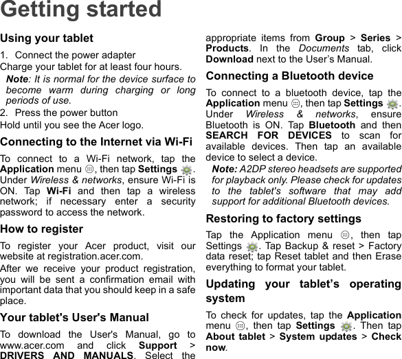 Getting startedUsing your tablet1. Connect the power adapterCharge your tablet for at least four hours.Note: It is normal for the device surface to become warm during charging or long periods of use.2. Press the power buttonHold until you see the Acer logo.Connecting to the Internet via Wi-FiTo connect to a Wi-Fi network, tap the Application menu  , then tap Settings . Under Wireless &amp; networks, ensure Wi-Fi is ON. Tap Wi-Fi and then tap a wireless network; if necessary enter a security password to access the network.How to registerTo register your Acer product, visit our website at registration.acer.com.After we receive your product registration, you will be sent a confirmation email with important data that you should keep in a safe place.Your tablet&apos;s User&apos;s ManualTo download the User&apos;s Manual, go to www.acer.com and click Support &gt; DRIVERS AND MANUALS. Select the appropriate items from Group &gt; Series &gt; Products. In the Documents tab, click Download next to the User’s Manual.Connecting a Bluetooth deviceTo connect to a bluetooth device, tap the Application menu  , then tap Settings  . Under  Wireless &amp; networks, ensure Bluetooth is ON. Tap Bluetooth and then SEARCH FOR DEVICES to scan for available devices. Then tap an available device to select a device.Note: A2DP stereo headsets are supported for playback only. Please check for updates to the tablet&apos;s software that may add support for additional Bluetooth devices.Restoring to factory settingsTap the Application menu  , then tap Settings  . Tap Backup &amp; reset &gt; Factory data reset; tap Reset tablet and then Erase everything to format your tablet.Updating your tablet’s operating systemTo check for updates, tap the Applicationmenu  , then tap Settings  . Then tap About tablet &gt; System updates &gt; Check now.