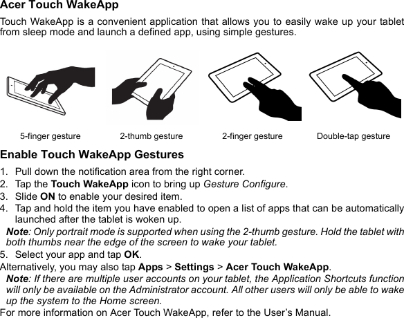 Acer Touch WakeAppTouch WakeApp is a convenient application that allows you to easily wake up your tablet from sleep mode and launch a defined app, using simple gestures. Enable Touch WakeApp Gestures1. Pull down the notification area from the right corner.2. Tap the Touch WakeApp icon to bring up Gesture Configure.3. Slide ON to enable your desired item.4. Tap and hold the item you have enabled to open a list of apps that can be automatically launched after the tablet is woken up.Note: Only portrait mode is supported when using the 2-thumb gesture. Hold the tablet with both thumbs near the edge of the screen to wake your tablet.5. Select your app and tap OK.Alternatively, you may also tap Apps &gt; Settings &gt; Acer Touch WakeApp.Note: If there are multiple user accounts on your tablet, the Application Shortcuts function will only be available on the Administrator account. All other users will only be able to wake up the system to the Home screen.For more information on Acer Touch WakeApp, refer to the User’s Manual.5-finger gesture 2-thumb gesture 2-finger gesture Double-tap gesture