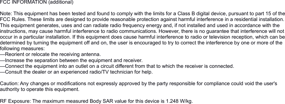 FCC INFORMATION (additional) Note: This equipment has been tested and found to comply with the limits for a Class B digital device, pursuant to part 15 of the FCC Rules. These limits are designed to provide reasonable protection against harmful interference in a residential installation. This equipment generates, uses and can radiate radio frequency energy and, if not installed and used in accordance with the instructions, may cause harmful interference to radio communications. However, there is no guarantee that interference will not occur in a particular installation. If this equipment does cause harmful interference to radio or television reception, which can be determined by turning the equipment off and on, the user is encouraged to try to correct the interference by one or more of the following measures:—Reorient or relocate the receiving antenna.—Increase the separation between the equipment and receiver.—Connect the equipment into an outlet on a circuit different from that to which the receiver is connected.—Consult the dealer or an experienced radio/TV technician for help. Caution: Any changes or modifications not expressly approved by the party responsible for compliance could void the user&apos;s authority to operate this equipment. RF Exposure: The maximum measured Body SAR value for this device is 1.248 W/kg.