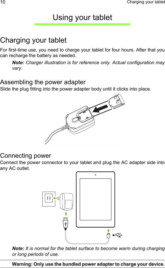  Charging your tablet10Using your tabletCharging your tabletFor first-time use, you need to charge your tablet for four hours. After that you can recharge the battery as needed.Note: Charger illustration is for reference only. Actual configuration may vary.Assembling the power adapterSlide the plug fitting into the power adapter body until it clicks into place.Connecting powerConnect the power connector to your tablet and plug the AC adapter side into any AC outlet.Note: It is normal for the tablet surface to become warm during charging or long periods of use.Warning: Only use the bundled power adapter to charge your device.