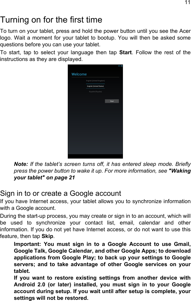 11Turning on for the first timeTo turn on your tablet, press and hold the power button until you see the Acer logo. Wait a moment for your tablet to bootup. You will then be asked some questions before you can use your tablet.To start, tap to select your language then tap Start. Follow the rest of the instructions as they are displayed.Note: If the tablet’s screen turns off, it has entered sleep mode. Briefly press the power button to wake it up. For more information, see &quot;Waking your tablet&quot; on page 21Sign in to or create a Google accountIf you have Internet access, your tablet allows you to synchronize information with a Google account.During the start-up process, you may create or sign in to an account, which will be used to synchronize your contact list, email, calendar and other information. If you do not yet have Internet access, or do not want to use this feature, then tap Skip.Important: You must sign in to a Google Account to use Gmail, Google Talk, Google Calendar, and other Google Apps; to download applications from Google Play; to back up your settings to Google servers; and to take advantage of other Google services on your tablet. If you want to restore existing settings from another device with Android 2.0 (or later) installed, you must sign in to your Google account during setup. If you wait until after setup is complete, your settings will not be restored. 