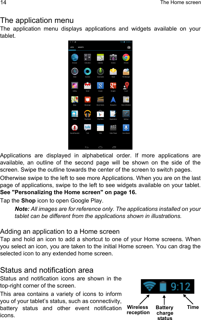  The Home screen14The application menuThe application menu displays applications and widgets available on your tablet. Applications are displayed in alphabetical order. If more applications are available, an outline of the second page will be shown on the side of the screen. Swipe the outline towards the center of the screen to switch pages.Otherwise swipe to the left to see more Applications. When you are on the last page of applications, swipe to the left to see widgets available on your tablet. See &quot;Personalizing the Home screen&quot; on page 16.Tap the Shop icon to open Google Play.Note: All images are for reference only. The applications installed on your tablet can be different from the applications shown in illustrations.Adding an application to a Home screenTap and hold an icon to add a shortcut to one of your Home screens. When you select an icon, you are taken to the initial Home screen. You can drag the selected icon to any extended home screen.Status and notification areaStatus and notification icons are shown in the top-right corner of the screen. This area contains a variety of icons to inform you of your tablet’s status, such as connectivity, battery status and other event notification icons.TimeWireless Battery chargereceptionstatus