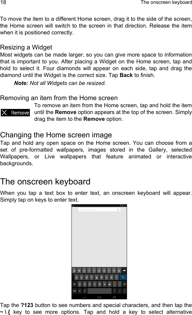  The onscreen keyboard18To move the item to a different Home screen, drag it to the side of the screen, the Home screen will switch to the screen in that direction. Release the item when it is positioned correctly.Resizing a WidgetMost widgets can be made larger, so you can give more space to information that is important to you. After placing a Widget on the Home screen, tap and hold to select it. Four diamonds will appear on each side, tap and drag the diamond until the Widget is the correct size. Tap Back to finish.Note: Not all Widgets can be resized.Removing an item from the Home screenTo remove an item from the Home screen, tap and hold the item until the Remove option appears at the top of the screen. Simply drag the item to the Remove option.Changing the Home screen imageTap and hold any open space on the Home screen. You can choose from a set of pre-formatted wallpapers, images stored in the Gallery, selected Wallpapers, or Live wallpapers that feature animated or interactive backgrounds.The onscreen keyboardWhen you tap a text box to enter text, an onscreen keyboard will appear. Simply tap on keys to enter text.Tap the ?123 button to see numbers and special characters, and then tap the ~ \ { key to see more options. Tap and hold a key to select alternative 