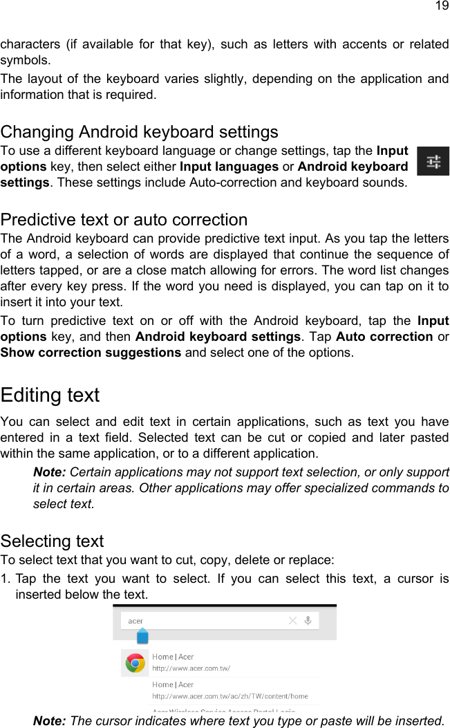 19characters (if available for that key), such as letters with accents or related symbols.The layout of the keyboard varies slightly, depending on the application and information that is required.Changing Android keyboard settingsTo use a different keyboard language or change settings, tap the Input options key, then select either Input languages or Android keyboard settings. These settings include Auto-correction and keyboard sounds.Predictive text or auto correctionThe Android keyboard can provide predictive text input. As you tap the letters of a word, a selection of words are displayed that continue the sequence of letters tapped, or are a close match allowing for errors. The word list changes after every key press. If the word you need is displayed, you can tap on it to insert it into your text.To turn predictive text on or off with the Android keyboard, tap the Input options key, and then Android keyboard settings. Tap Auto correction or Show correction suggestions and select one of the options.Editing textYou can select and edit text in certain applications, such as text you have entered in a text field. Selected text can be cut or copied and later pasted within the same application, or to a different application. Note: Certain applications may not support text selection, or only support it in certain areas. Other applications may offer specialized commands to select text.Selecting textTo select text that you want to cut, copy, delete or replace:1. Tap the text you want to select. If you can select this text, a cursor is inserted below the text.Note: The cursor indicates where text you type or paste will be inserted. 