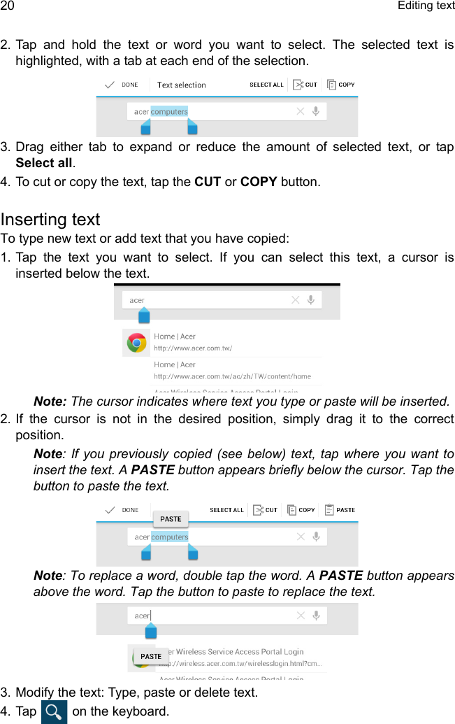  Editing text202. Tap and hold the text or word you want to select. The selected text is highlighted, with a tab at each end of the selection.3. Drag either tab to expand or reduce the amount of selected text, or tap Select all.4. To cut or copy the text, tap the CUT or COPY button.Inserting textTo type new text or add text that you have copied:1. Tap the text you want to select. If you can select this text, a cursor is inserted below the text.Note: The cursor indicates where text you type or paste will be inserted. 2. If the cursor is not in the desired position, simply drag it to the correct position.Note: If you previously copied (see below) text, tap where you want to insert the text. A PASTE button appears briefly below the cursor. Tap the button to paste the text. Note: To replace a word, double tap the word. A PASTE button appears above the word. Tap the button to paste to replace the text.3. Modify the text: Type, paste or delete text.4. Tap   on the keyboard.