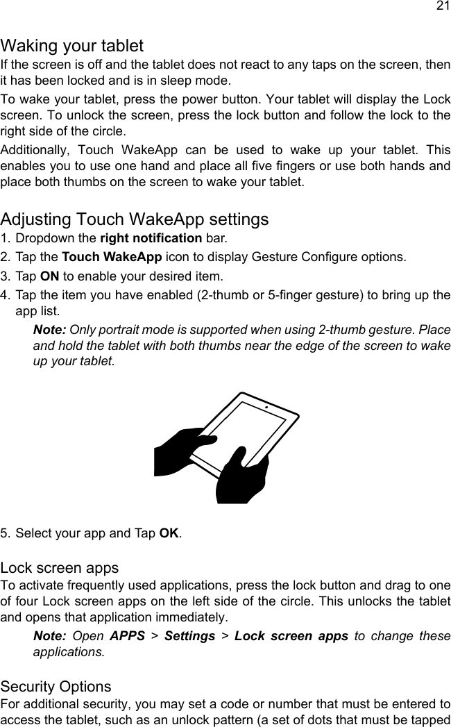 21Waking your tabletIf the screen is off and the tablet does not react to any taps on the screen, then it has been locked and is in sleep mode.To wake your tablet, press the power button. Your tablet will display the Lock screen. To unlock the screen, press the lock button and follow the lock to the right side of the circle.Additionally, Touch WakeApp can be used to wake up your tablet. This enables you to use one hand and place all five fingers or use both hands and place both thumbs on the screen to wake your tablet.Adjusting Touch WakeApp settings1. Dropdown the right notification bar.2. Tap the Touch WakeApp icon to display Gesture Configure options.3. Tap ON to enable your desired item.4. Tap the item you have enabled (2-thumb or 5-finger gesture) to bring up the app list.Note: Only portrait mode is supported when using 2-thumb gesture. Place and hold the tablet with both thumbs near the edge of the screen to wake up your tablet.5. Select your app and Tap OK.Lock screen appsTo activate frequently used applications, press the lock button and drag to one of four Lock screen apps on the left side of the circle. This unlocks the tablet and opens that application immediately.Note: Open APPS &gt; Settings &gt; Lock screen apps to change these applications.Security OptionsFor additional security, you may set a code or number that must be entered to access the tablet, such as an unlock pattern (a set of dots that must be tapped 