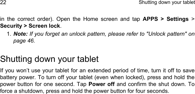  Shutting down your tablet22in the correct order). Open the Home screen and tap APPS &gt; Settings &gt; Security &gt; Screen lock.1. Note: If you forget an unlock pattern, please refer to &quot;Unlock pattern&quot; on page 46.Shutting down your tabletIf you won’t use your tablet for an extended period of time, turn it off to save battery power. To turn off your tablet (even when locked), press and hold the power button for one second. Tap Power off and confirm the shut down. To force a shutdown, press and hold the power button for four seconds.