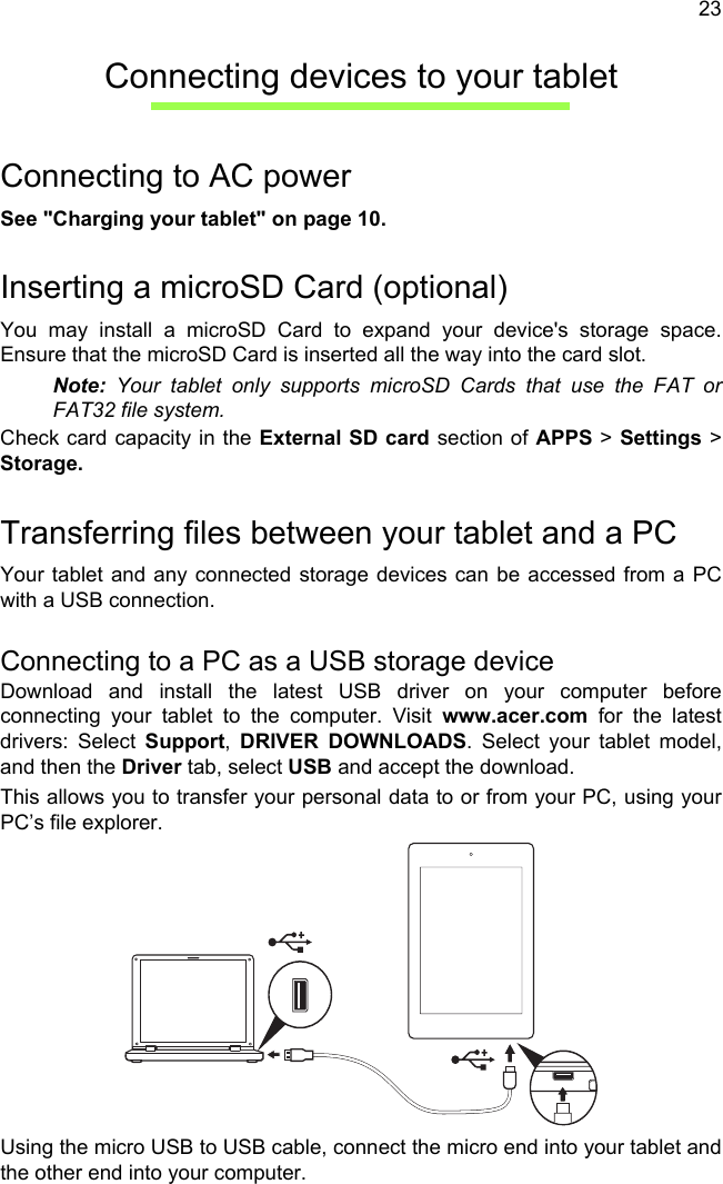23Connecting devices to your tabletConnecting to AC powerSee &quot;Charging your tablet&quot; on page 10.Inserting a microSD Card (optional)You may install a microSD Card to expand your device&apos;s storage space. Ensure that the microSD Card is inserted all the way into the card slot.Note: Your tablet only supports microSD Cards that use the FAT or FAT32 file system.Check card capacity in the External SD card section of APPS &gt; Settings &gt; Storage.Transferring files between your tablet and a PCYour tablet and any connected storage devices can be accessed from a PC with a USB connection.Connecting to a PC as a USB storage deviceDownload and install the latest USB driver on your computer before connecting your tablet to the computer. Visit www.acer.com for the latest drivers: Select Support,  DRIVER DOWNLOADS. Select your tablet model, and then the Driver tab, select USB and accept the download.This allows you to transfer your personal data to or from your PC, using your PC’s file explorer.Using the micro USB to USB cable, connect the micro end into your tablet and the other end into your computer.
